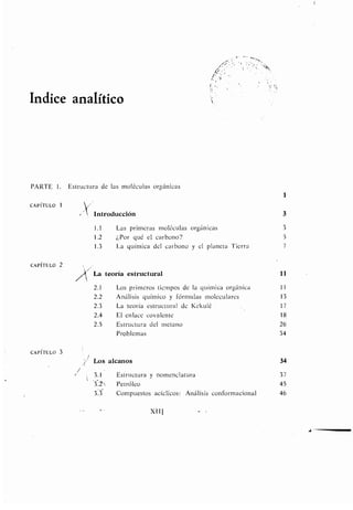 Indice analítico
XIII
PARTE 1 . Estructura de las moléculas orgánicas
1
CAPÍTULO 1
Introducción 3
1 .1 Las primeras moléculas orgánicas 3
1 .2 ¿Por qué el carbono? 5
1 .3 La química del carbono y el planeta Tierra 7
CAPÍTULO 2
La teoría estructural 11
2.1 Los primeros tiempos de la química orgánica 11
2.2 Análisis químico y fórmulas moleculares 13
2.3 La teoría estructural de Kekulé 17
2.4 El enlace covalente 18
2 .5 Estructura del metano 26
Problemas 34
CAPÍTULO 3
I
Los alcanos 34
3 .1 Estructura y nomenclatura 37
3 .2'). Petróleo 45
3 .3 Compuestos acíclicos : Análisis conformacional 46
 