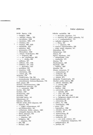 1454
Ácido lipoico, 1156
- lisérgico, 1086
-, métodos síntesis, 765
- mevalónico, 1048
- nicotínico, 1092, 1375
- nitrónico, 812
- nucleico, 999, 1029
- nucleótido, 1031
- palmítico, 1045
- prostanoico, 272
- ri onucleico, 1030
-, síntesis Arndt-Eistert, 892
-, - Grignard, 892
-, - por cianhidrinas, 892
-, - - nitrilos, 892
sulfénico, 327
- sulfínico, 327, 1166
- sulfónico, 327, 1163
- -, derivados, 1163
- tereftálico, 523
- tioacético, 1168
- valeriaínico, 263
-, valores pK„ 378
Acilación, 779
- Friedel-Crafts, 756, 765
- intramolecular Friedel-Crafts, 1275
-, procedimiento Schotten-Baumann, 779
Acilo, grupo, 246
Aciloína, transformaciones, 1284
Acoplamiento spin-spin, 125
- -, constantes, 1208
Acrilán, 949, 1367
Acrilato, 1367
Acrilonitrilo, 1367
Acroleína, 1362
Actividad óptica, 141
Adamantano, 63
Adenina, 1030-1031
Adición ácidos (H-2) alquenos, 423
- alquenos, 470
- - origen ciclopropanos, 457
- anti-Markovnikov, 441
- car aniones do les enlaces, 1263
- conjugada alquenos, 452, 470
- dienos alquenos, 452
- electrófila, 421
- - alquenos, 423
- halógenos, 468
- - alquenos, 432
- HX, 468
- Michael, 1263
Índice alfa ético
Adición nucleófila, 248
- - derivados amoníaco, 713
- - reactivos H-Y grupo car onilo, 712
- - - «car aniónicos», 713
- radicales alquenos, 443
- - li res, 421
- - - alquenos, 439
-_reactivo organometálico, 929
- triple enlace alquenos, 471
Adrenalina, 343
Adriamicina, 1345
Aducto, 93
Agente alquilante, 1343
- antiansiedad, 1334
- resolución, 173
Alanina, 758
Alcalinotérreo, 109
Alcaloide, 1087
- indólico, 1087
Alcanfor, 261
Alcano, estructura, 37
-, nomenclatura, 37
-, oxidación, 851
-, reacciones, 851
-, síntesis, 873
Alcilación Friedel-Crafts, 533
Alcohol, acidez relativa, 608
-, adición aldehídos, 666
-, - cetonas, 666
- alifático, 1359
- utílico, 1360
-, conversión alqueno, 624
-, - epóxido, 643
- ester, 623, 644
- éter, 624, 643, 1182
-, - halogenuro alquilo, 613, 644
-, deshidratación, 645
-, estructuras, 84
- etílico, 13, 1360
-, formulación, 1390
- graso, 1361
- isopropílico, 1360
métodos síntesis, 647
nom res, 84
nomenclatura, 82
o tención, 571
-, oxidación, 645
-, - con ácido crómico, 631
-, - - compuestos manganeso, 633
- polihidroxílico, 83
-, prefijos, 83
 