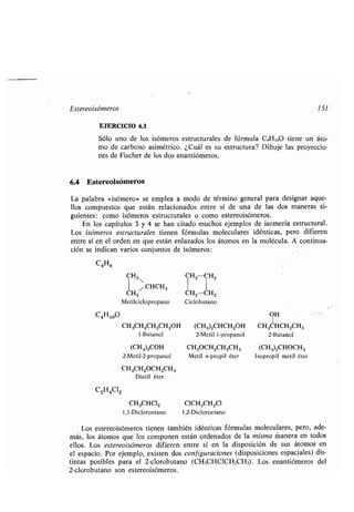 Estereoisómeros 151
EJERCICIO 6.3
Sólo uno de los isómeros estructurales de fórmula C4HioO tiene un áto-
mo de carbono asimétrico . ¿Cuál es su estructura? Dibuje las proyeccio-
nes de Fischer de los dos enantiómeros.
6.4 Estereolsómeros
La palabra «isómero» se emplea a modo de término general para designar aque-
llos compuestos que están relacionados entre sí de una de las dos maneras si-
guientes : como isómeros estructurales o como estereoisómeros .
En los capítulos 3 y 4 se han citado muchos ejemplos de isomería estructural .
Los isómeros estructurales tienen fórmulas moleculares idénticas, pero difieren
entre sí en el orden en que están enlazados los átomos en la molécula . A continua-
ción se indican varios conjuntos de isómeros :
C4H8
C^00
C2H4C12
CH2 CH2iH2
1 .1 CHCH3
CH2 CH2-CH2
Metilciclopropano Ciclobutano
OH
CH3CH2CH2CH2OH (CH3)2CHCH2OH CH3CHCH2CH3
1-Butanol 2-Metil-l-propanol 2-Butanol
(CH3)3COH CH3OCH2CH2CH3 (CH3)2CHOCH3
2-Metil-2-propanol Metil n-propil éter Isopropil metil éter
CH3CH2OCH2CH3
Dietil éter
CH3CHC12 C1CH2CH2C1
1,1-Dicloroetano 1,2-Dicloroetano
Los estereoisómeros tienen también idénticas fórmulas moleculares, pero, ade-
más, los átomos que los componen están ordenados de la misma manera en todos
ellos. Los estereoisómeros difieren entre sí en la disposición de sus átomos en
el espacio. Por ejemplo, existen dos configuraciones (disposiciones espaciales) dis-
tintas posibles para el 2-clorobutano (CH3CHCICH2CH3) . Los . enantiómeros del
2-clorobutano son estereoisómeros .
 