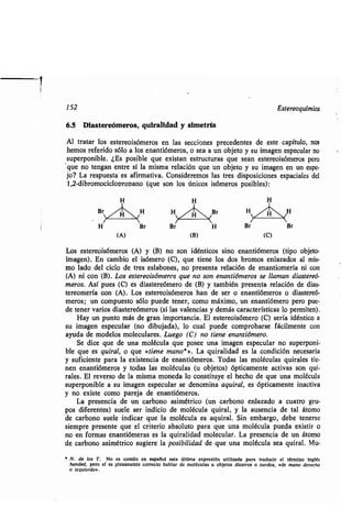 152 Estereoquímica
6.5 Diastereómeros, quiralidad y simetría
Al tratar los estereoisómeros en las secciones precedentes de este capítulo, nos
hemos referido sólo a los enantiómeros, o sea a un objeto y su imagen especular no
superponible. ¿Es posible que existan estructuras que sean estereoisómeros pero
que no tengan entre sí la misma relación que un objeto y su imagen en un espe-
jo? La respuesta es afirmativa . Consideremos las tres disposiciones espaciales del
1,2-dibromociclopropano (que son los únicos isómeros posibles) :
(A) (B) (C)
Los estereoisómeros (A) y (B) no son idénticos sino enantiómeros (tipo objeto-
imagen). En cambio el isómero (C), que tiene los dos bromos enlazados al mis-
mo lado del ciclo de tres eslabones, no presenta relación de enantiomería ni con
(A) ni con (B) . Los estereoisómeros que no son enantiómeros se llaman diastereó-
meros. Así pues (C) es diastereómero de (B) y también presenta relación de dias-
tereomería con (A). Los estereoisómeros han de ser o enantiómeros o diastereó-
meros ; un compuesto sólo puede tener, como máximo, un enantiómero pero pue-
de tener varios diastereómeros (si las valencias y demás características lo permiten) .
Hay un punto más de gran importancia . El estereoisómero (C) sería idéntico a
su imagen especular (no dibujada), lo cual puede comprobarse fácilmente con
ayuda de modelos moleculares . Luego (C) no tiene enantiómero.
Se dice que de una molécula que posee una imagen especular no superponi-
ble que es quiral, o que «tiene mano*» . La quiralidad es la condición necesaria
y suficiente para la existencia de enantiómeros . Todas las moléculas quirales tie-
nen enantiómeros y todas las moléculas (u objetos) ópticamente activas son qui-
rales. El reverso de la misma moneda lo constituye el hecho de que una molécula
superponible a su imagen especular se denomina aquiral, es ópticamente inactiva
y no existe como pareja de enantiómeros .
La presencia de un carbono asimétrico (un carbono enlazado a cuatro gru-
pos diferentes) suele ser indicio de molécula quiral, y la ausencia de tal átomo
de carbono suele indicar que la molécula es aquiral . Sin embargo, debe tenerse
siempre presente que el criterio absoluto para que una molécula pueda existir o
no en formas enantiómeras es la quiralidad molecular . La presencia de un átomo
de carbono asimétrico sugiere la posibilidad de que una molécula sea quiral . Mu-
" N. de los T. No es común en español esta última expresión utilizada para traducir el término inglés
handed, pero si es plenamente correcto hablar de moléculas u objetos diestros o zurdos, «de mano derecha
o izquierda» .
 