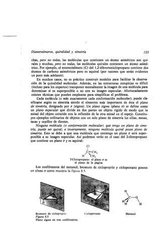 Diastereómeros, quiralidad y simetría 153
chas, pero no todas, las moléculas que contienen un átomo asimétrico son qui-
rales y muchas, pero no todas, las moléculas quirales contienen un átomo asimé-
trico. Por ejemplo, el estereoisómero (C) del 1,2-dibromociclopropano contiene dos
átomos de carbono asimétricos pero es aquiral (por razones que serán evidentes
un poco más adelante) .
En muchos casos, no es práctico construir modelos para facilitar la observa-
ción de la quiralidad molecular . Además, en las estructuras complejas es difícil
(incluso para los expertos) transponer mentalmente la imagen de una molécula para
determinar si es superponible o no con su imagen especular . Afortunadamente
existen técnicas que pueden emplearse para simplificar el problema .
Cada molécula (o más exactamente cada conformación molecular), puede cla-
sificarse según su simetría siendo el elemento más importante de ésta el plano
de simetría, designado por a (sigma). Un plano sigma (plano v) se define como
un plano especular que divide en dos partes un objeto rígido de modo que la
mitad del objeto coincide con la reflexión de la otra mitad en el espejo . Constitu-
yen ejemplos ordinarios de objetos con un solo plano de simetría las sillas, mesas,
tazas y cepillos de dientes .
Ninguna molécula (o conformación molecular) que tenga un plano de sime-
tría, puede ser quiral; e inversamente, ninguna molécula quiral posee plano de
simetría. Esto se debe a que una molécula que contenga un plano a será super-
ponible a su imagen especular . Así podemos verlo en el caso del 2-cloropropano
que contiene un plano a- y es aquiral:
C1
/C` CH3
H CH3
2-Cloropropano : el plano e es
el plano de la página
Los confórmeros del metanol, bromuro de ciclopropilo y ciclopentano poseen
un plano a como muestra la figura 6.5 .
Bromuro de ciclopropilo
Figura 6.5
Plano sigma en tres confórmeros .
H H
Ciclopentano Metanol
 