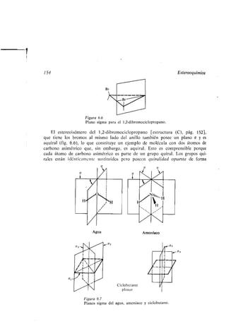 154 Estereoquímica
Agua
'"
W00
r
Figura 6.6
Plano sigma para el 1,2-dibromociclopropano.
El estereoisómero del 1,2-dibromociclopropano [estructura (C), pág. 152],
que tiene los bromos al mismo lado del anillo también posee un plano a y es
aquiral (fig. 6.6), lo que constituye un ejemplo de molécula con dos átomos de
carbono asimétrico que, sin embargo, es aquiral . Esto es comprensible porque
cada átomo de carbono asimétrico es parte de un grupo quiral . Los grupos qui-
rales están idénticamente sustituidos pero poseen quiralidad opuesta de forma
Ciclobutano
planar
Amoníaco
Figura 6.7
Planos sigma del agua, amoníaco y ciclobutano .
 