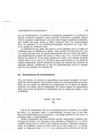Nomenclatura de estereoisómeros 155
que sus contribuciones a la rotación se compensan exactamente y la molécula es
aquiral . Cualquier compuesto cuyas moléculas individuales contengan idéntico
número de grupos enantiómeros (o sea tipo objeto-imagen) igualmente sustituidos,
pero ningún otro grupo quiral, se llama compuesto meso . Los estereoisómeros
meso son aquirales . El cis-l,2-dibromociclopropano [estructura (C), pág. 152],
es un ejemplo de compuesto meso .
La molécula de agua posee dos planos a, la de amoníaco tres, y la plana de
ciclobutano (que en realidad no es plano ; véase sección 3 .5) cinco (fig . 6.7) : uno
es el plano del ciclo (6,) ; dos pasan diagonalmente por los vértices del anillo y
son perpendiculares al plano del mismo y entre sí (62 y o3) ; y los dos restantes
bisecan los enlaces C-C por lados opuestos del anillo y son también perpendi-
culares entre sí y al al (6a y as) . El lector, para mayor práctica, y con ayuda de
modelos moleculares, debería identificar los planos de simetría que contienen las
siguientes especies : ciclohexano en silla (3), clorociclohexano axial (1), clorome-
tano (3), anti n-butano (1) y metano (6) .
6.6 Nomenclatura de estereoisómeros
Tuvo que idearse un sistema de nomenclatura para poder entenderse al consi-
derar los isómeros ópticos. Estos isómeros difieren en la configuración, por lo que
hemos de ser capaces de especificar la configuración de un átomo de carbono
asimétrico sin ningún tipo de ambigüedad . El sistema original de nomenclatura
tenía como punto de partida los enantiómeros de un compuesto modelo, el gli-
ceraldehído.
HOCH2-CH-CHO
OH
Uno de los enantiómeros gira la luz polarizada hacia la derecha o en sentido
del reloj, y se consideró como (+ )-gliceraldehído, mientras que el otro hace
girar la luz polarizada hacia la izquierda o en sentido contrario al del reloj y se
consideró como (-)-gliceraldehído .
Ambos enantiómeros del gliceraldehído pueden representarse mediante pro-
yecciones de Fischer . Las dos proyecciones indicadas se llamaron D y L, de los
vocablos latinos dexter y laevus, que significan derecha e izquierda, respectiva-
mente . El problema estriba en decidir cuál de las dos formas (D o L) corres-
ponde al compuesto real (+ o - ) . Las configuraciones absolutas de los gli-
 