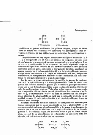 156 Estereoquímica
CHO CHO
H OH HO H
HZOH CH ZOH
D-Gliceraldehído L-Gliceraldehído
ceraldehídos no podían establecerlas los químicos antiguos, porque no podían
idear un método para determinar qué compuesto real correspondía a cada pro-
yección de Fischer . Lo que podían hacer era determinar las configuraciones re-
lativas.
Desgraciadamente no hay ninguna relación entre el signo de la rotación (+ 6
-) y la configuración (D ó L) . Así en un conjunto de compuestos diversos, todos
de configuración D, se encontrará que unos son dextrógiros y otros levógiros . Si no
se conoce la configuración de un compuesto, no puede asignársele porque se
determine el signo-de su rotación. Se hizo necesario convertir en otros (mediante
reacciones químicas que no cambiasen la configuración del átomo asimétrico) los
grupos presentes en el carbono asimétrico del D- o del L-gliceraldehído, compues-
tos que serían denominados D ó L según su procedencia . Así pues, aunque eran
desconocidas las configuraciones absolutas de estos compuestos, fue fácil deter-
minar sus configuraciones relativas a los gliceraldehídos .
Por lo tanto, se tomó arbitrariamente la decisión de asignar la configura-
ción D al (+ )-gliceraldehído y la L al (-)-gliceraldehído . Todos los demás com-
puestos con carbonos asimétricos podían (por lo menos en principio) relacionar-
se con uno u otro de los gliceraldehídos, y, por consiguiente, podían determinarse
todas las configuraciones relativas . Todas ellas serían correctas o inversas según
que la asignación arbitraria hecha para el gliceraldehído fuera correcta o no . Se
hizo así y, afortunadamente, cuando en 1951 se determinaron las configura-
ciones absolutas del gliceraldehído, se halló que la asignación arbitraria era en
realidad correcta. El D-( + )-gliceraldehído y el L-(-)gliceraldehído tienen las
fórmulas antes indicadas .
Entonces, finalmente, resultaron conocidas las configuraciones absolutas para
muchos compuestos que se habían relacionado ya con el gliceraldehído . A los
compuestos relacionados con el D-gliceraldehído se les asigna la configuración D,
mientras que a los que se relacionan con el L-gliceraldehído se les da la confi-
guración L. Sin embargo, surgió una dificultad debida a que no estaba siempre
claro, con cuál de los gliceraldehídos se «relacionaba» un compuesto dado . Por
ejemplo, está suficientemente claro que los compuestos
COOH COOH COOH
H OH H	 Cl H ' NHZ
HZOH CHZOH CH3
 