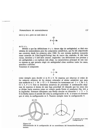 Nomenclatura de estereoisómeros 157
son D y no L pero no está claro si
es D o L.
Debido a que las definiciones D y L tienen algo de ambigüedad, se ideó otro
sistema de nomenclatura para los compuestos asimétricos, que ha ido adquiriendo
uso creciente desde los primeros años 1960 . En este sistema moderno (conocido
como notación de Cahn-Ingold-Prelog) hay de nuevo dos símbolos, R (del latín
rectus, derecha) y S (del latín sinister, izquierda). Las definiciones son precisas y
sin ambigüedad, y se explican más abajo . La característica principal de este nue-
vo sistema es que permite elegir sin ambigüedad cómo nombrar todos los casos,
sencillos o difíciles.
Tomemos el compuesto
C1
como ejemplo para decidir si es R o S . Se empieza por observar el orden de
los números atómicos de los átomos enlazados al átomo asimétrico que para
esta molécula es 1 > Br > Cl > F . Entonces los numeramos así : 1 = 1, Br = 2,
Cl = 3, F = 4. Esto se denomina secuencia de prioridad . A continuación aleja-
mos de nosotros el átomo de más baja prioridad (4) dejando que los otros tres
se dirijan hacia nosotros como un volante queda frente al conductor (fig . 6.8, a
la izquierda). Entonces dibujamos una flecha circular en dirección 1 --> 2 -> 3 .
Si la flecha marca el sentido del reloj la configuración es R ; si avanza al contrario
que el reloj, la configuración es S . Nuestro ejemplo tiene la configuración S .
F (4)
C1 (3)
Br (2)
I
F
Br
al contrario que el reloj
Configuración S
Figura 6.8
Determinación de la configuración de un enantiómero del bromoclorofluoroyodo-
metano .
 