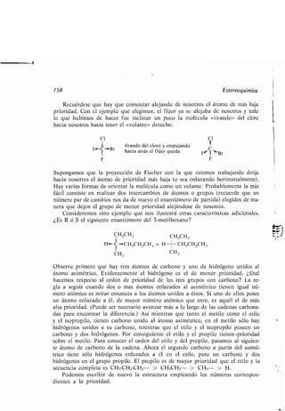 158 Estereoquímica
Recuérdese que hay que comenzar alejando de nosotros el átomo de más baja
prioridad. Con el ejemplo que elegimos, el flúor ya se alejaba de nosotros y todo
lo que hubimos de hacer fue inclinar un poco la molécula «tirando» del cloro
hacia nosotros hasta tener el «volante» derecho .
C1 Cl
tirando del cloro y empujando
C Br hacia atrás el flúor queda lo, Br
F F
Supongamos que la proyección de Fischer con la que estemos trabajando dirija
hacia nosotros el átomo de prioridad más baja (o sea enlazando horizontalmente).
Hay varias formas de orientar la molécula como un volante . Probablemente la más
fácil consiste en realizar dos intercambios de átomos o grupos (recuerde que un
número par de cambios nos da de nuevo el enantiómero de partida) elegidos de ma-
nera que dejen el grupo de menor prioridad alejándose de nosotros .
Consideremos otro ejemplo que nos ilustrará otras características adicionales .
¿Es R ó .S el siguiente enantiómero del 3-metilhexano?
CH2CH3 CH2CH3
H-C-CH zCH zCH 3 = H CHzCHzCH3
CH3 CH3
Observe primero que hay tres átomos de carbono y uno de hidrógeno unidos al
átomo asimétrico. Evidentemente el hidrógeno es el de menor prioridad . ¿Qué
hacemos respecto al orden de prioridad de los tres grupos con carbono? La re-
gla a seguir cuando dos o mas átomos enlazados al asimétrico tienen igual nú-
mero atómico es mirar entonces a los átomos unidos a éstos. Si uno de ellos posee
un átomo enlazado a él, de mayor número atómico que otro, es aquél el de más
alta prioridad . (Puede ser necesario avanzar más a lo largo de las cadenas carbona-
das para encontrar la diferencia .) Así mientras que tanto el metilo como el etilo
y el isopropilo, tienen carbono unido al átomo asimétrico, en el metilo sólo hay
hidrógenos unidos a su carbono, mientras que el etilo y el isopropilo poseen un
carbono y dos hidrógenos . Por consiguiente el etilo y el propilo tienen -prioridad
sobre el metilo. Para conocer el orden del etilo y del propilo, pasamos al siguien-
te átomo de carbono de la cadena . Ahora el segundo carbono a partir del asimé-
trico tiene sólo hidrógenos enlazados a él en el etilo, pero un carbono y dos
hidrógenos en el grupo propilo . El propilo es de mayor prioridad que el etilo y la
secuencia completa es CH3-CHz-CHz- > CH3CH2- > CH3- > H .
Podemos escribir de nuevo la estructura empleando los números correspon-
dientes a la prioridad .
 