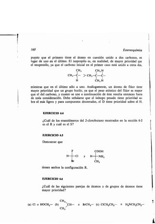 160 Estereoquímica
puesto que el primero tiene el átomo en cuestión unido a dos carbonos, en
lugar de uno en el último. El isopropilo es, en realidad, de mayor prioridad que
el neopentilo, ya que el carbono inicial en el primer caso está unido a otros dos,
CH3 CH, H
CH3-C- > CH3-C-C-
H CH, H
mientras que en el último sólo a uno . Análogamente, un átomo de flúor tiene
mayor prioridad que un grupo butilo, ya que el peso atómico del flúor es mayor
que el del carbono, y cuanto se une a continuación de éste resulta entonces fuera
de toda consideración. Debe señalarse que el isótopo pesado tiene prioridad so-
bre el más ligero y para compuestos deuterados, el D tiene prioridad sobre el H.
EJERCICIO 6.4
¿Cuál de los enantiómeros del 2-clorobutano mostrados en la sección 6-2
es el R y cuál es el S?
EJERCICIO 6.5
Demostrar que
F COOH
H+C1 y H+NH2
Br C H,
tienen ambos la configuración R .
EJERCICIO 6.6
¿Cuál de las siguientes parejas de átomos o de grupos de átomos tiene
mayor prioridad?
CH3
(a) Cl o HOCH2- (b) /C H- o BrCH2- (c) C1CH2CH2 o H2NCH2CH2
CH3
 