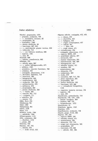 Indice alfa ético
Alcohol, preparación, 1255
- primario, oxidación, 758
- -, secundario, terciario, 82
-, propiedades, 83
- n-propílico, 1360
-, puntos e ullición, 84
-, reacciones, 607, 643
-, -, participación grupos vecinos, 620
-, reducción, 714
-, - con hidruros metálicos, 686
- superior, 1361
-, usos, 84
Alcóxido, 608
-, hidruro, transferencia, 690
Aldehído, 255
-, adición agua, 662
-, - sulfito hidrógeno-sodio, 673
- alifático, 1362
- aromático, reacción Cannizaro, 768
- cinámico, 342
- conjugado, a sorciones, 1116
-, derivados, hidrólisis, 718
-, estructura, 260
-, halogenación, 695
-, nomenclatura, 258
-, oxidación, 708, 758
-, polimerización, 670
-, polímeros, 670
-, propiedades, 260
-, puntos e ullición, 260
-, - fusión, 260
-, reacción, 661, 712
-, -oxígeno, 711
- salicílico, 342
-, síntesis, 715
Alder, Kurt, 454
Aldohexosa, 961
Aldol, 1260
Aldopentosa, 961
Aldrín, 1378
Aleno, 213
Alifático, ácido, 1364
-, anhídrido, 1364
Alilmercaptano, 1151
Alilo, compuesto, 200
-, disulfuro, 1152
-, grupo, 200
Alizarina, 530
Alqueno, 187, 793
-, adición, 470
-, - ácido (H-Z), 423
Alqueno adición, conjugada, 452, 470
- dienos, 452
-, - electrófila, 423
-, - halógeno, 432
-, - origen ciclopropanos, 457
-, - radical, 441
- - li re, 439
- triple enlace, 471
-, cicloadiciones, 454
- conjugado, a sorciones, 1113
-, espectro RMN, 229
esta ilidad relativa, 207
formación, 625
fuentes industriales, 205
hidro oración, 444, 469
hidrogenación, 421
métodos síntesis, 471
nom res, 205
nomenclatura, 200
o tención, 575
oxidaciones, 469
óxido, 639
ozonólisis, 469, 717, 720
pesos específicos, 205
propiedades, 204
puntos e ullición, 205
reacciones, 419, 468
- cicloadición fotoquímica,
1126
-, requisitos isomería cis-trans, 194
- superior, 196
-, usos, 205
Alqui orano, car onilación, 719
Alquilación, 778, 1351, 1354
- aminas nitrógeno, 804
- enolatos, 699, 714
- intramolecular, 1272
Alquilalcano, 41
Alquilante, agente, 1343
Alquilato, 1355
Alquil enceno, oxidación, 758
Alquilo, grupo, 41-42, 206
Alquino, 187, 224
-, espectro RMN, 229
-, métodos síntesis, 471
-, nomenclatura, 226
-, o tención, 573, 575
-, origen por eliminación, 595
-, propiedades, 227
-, reacciones, 419, 468
-, - adición, 463, 466
1455
 
