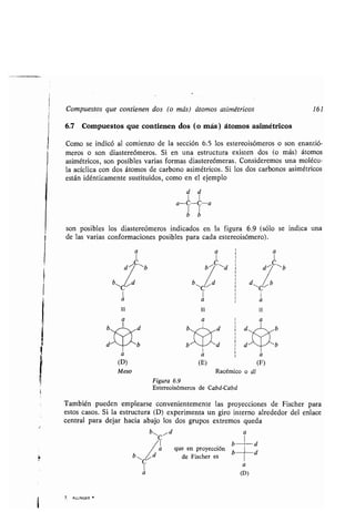 Compuestos que contienen dos (o más) átomos asimétricos 161
6.7 Compuestos que contienen dos (o más) átomos asimétricos
Como se indicó al comienzo de la sección 6 .5 los estereoisómeros o son enantió-
meros o son diastereómeros . Si en una estructura existen dos (o más) átomos
asimétricos, son posibles varias formas diastereómeras. Consideremos una molécu-
la acíclica con dos átomos de carbono asimétricos . Si los dos carbonos asimétricos
están idénticamente sustituidos, como en el ejemplo
son posibles los diastereómeros indicados en la figura 6 .9 (sólo se indica una
de las varias conformaciones posibles para cada estereoisómero) .
ui
a
a a a
d~C~b ~C`d d~¿,~b
/_ b
1
a
iu
a
d11
1
a
ui
a
Figura 6.9
Estereoisómeros de Cabd-Cabd
También pueden emplearse convenientemente las proyecciones de Fischer para
estos casos. Si la estructura (D) experimenta un giro interno alrededor del enlace
central para dejar hacia abajo los dos grupos extremos queda
b~ICI~d a
7 . ALLINGER
a
b
que en proyección b
de Fischer es
a
(D)
d
d
a a , a
(D) (E) (F)
Meso Racémico o dl
 