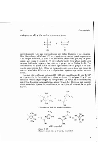 162 Estereoquímica
Análogamente (E) y (F) pueden representrse como
a a
CH3
d
b
MI
CH3 H
1I
OH
b
d y
b	d
d	b
a a
(E) (F)
respectivamente . Los tres estereoisómeros son todos diferentes y no superponi-
bles . Sin embargo, el isómero (D) no es ópticamente activo ; puede superponerse
a su imagen especular, lo cual se ve fácilmente observando que hay un plano-
espejo que biseca el enlace C-C perpendicularmente . Este plano puede verse
tanto en la fórmula en perspectiva como en la proyección de Fischer de (D) . Este
diastereómero no puede existir en formas ópticamente activas porque es un com-
puesto meso (sección 6 .5). (D) es un compuesto meso porque tiene dos átomos de
carbono asimétricos idénticos, con configuraciones opuestas que anulan sus rota-
ciones .
Los dos estereoisómeros restantes, (E) y (F), son enantiómeros . El giro de 1800
de la proyección de Fischer (E), en el plano, no lleva a (F); así pues (E) y (F) pre-
sentan la relación objeto-imagen no superponibles . La pareja de enantiómeros (E)
más. (F) se denomina forma racémica o diastereómero dl. ( ¡Recuerde que una mez-
cla de cantidades iguales de enantiómeros no hace girar el plano de la luz pola-
rizada! )
OH
1
C
H~ CHa
H: C %H
OH
Conformación anti del meso-2,3-butanodiol .
C H :;
CH3
CH3 1
CH3OHC
CH~~OH HO',-,
HO H
- H OH HO H H
OH
C
~C11
HO H
1 1
CH3 CH3
dl-2,3-bu anodiol
Figura 6. 10
Diaster meros meso y dl del 2,3-butanodiol .
CH3
CH 3
 