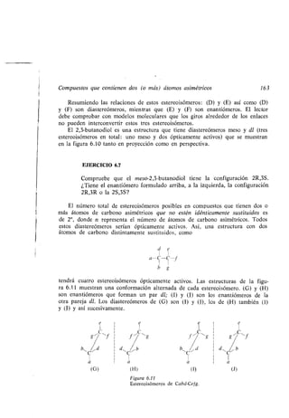 Compuestos que contienen dos (o más) átomos asimétricos 163
Resumiendo las relaciones de estos estereoisómeros : (D) y (E) así como (D)
y (F) son diastereómeros, mientras que (E) y (F) son enantiómeros . El lector
debe comprobar con modelos moleculares que los giros alrededor de los enlaces
no pueden interconvertir estos tres estereoisómeros .
El 2,3-butanodiol es una estructura que tiene diastereómeros meso y dl (tres
estereoisómeros en total : uno meso y dos ópticamente activos) que se muestran
en la figura 6.10 tanto en proyección como en perspectiva.
EJERCICIO 6 .7
Compruebe que el meso-2,3-butanodiol tiene la configuración 2R,3S.
¿Tiene el enantiómero formulado arriba, a la izquierda, la configuración
2R,3R o la 2S,3S?
El número total de estereoisómeros posibles en compuestos que tienen dos o
más átomos de carbono asimétricos que no estén idénticamente sustituidos es
de 2", donde n representa el número de átomos de carbono asimétricos . Todos
estos diastereómeros serían ópticamente activos . Así, una estructura con dos
átomos de carbono distintamente sustituidos, como
tendrá cuatro estereoisómeros ópticamente activos . Las estructuras de la figu-
ra 6.11 muestran una conformación alternada de cada estereoisómero . (G) y (H)
son enantiómeros que forman un par dl; (1) y (J) son los enantiómeros de la
otra pareja dl. Los diastereómeros de (G) son (1) y (J), los de (H) también (1)
y (J) y así sucesivamente .
Figura 6.11
Estereoisómeros de Cabd-Cefg .
 