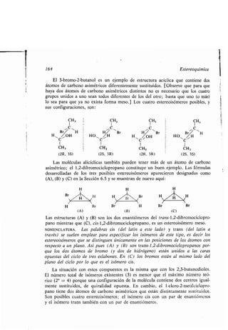 164 Estereoquímica
El 3-bromo-2-butanol es un ejemplo de estructura acíclica que contiene dos
átomos de carbono asimétricos diferentemente sustituidos. [Observe que para que
haya dos átomos de carbono asimétricos distintos no es necesario que los cuatro
grupos unidos a uno sean todos diferentes de los del otro ; basta que uno (o más)
lo sea para que ya no exista forma meso .] Los cuatro estereoisómeros posibles, y
sus configuraciones, son:
Las moléculas alicíclicas también pueden tener más de un átomo de carbono
asimétrico; el 1,2-dibromociclopropano constituye un buen ejemplo . Las fórmulas
desarrolladas de los tres posibles estereoisómeros aparecieron designadas como
(A), (B) y (C) en la Sección 6.5 y se muestran de nuevo aquí :
(A) (B) (C)
Las estructuras (A) y (B) son los dos enantiómeros del trans-l,2-dibromociclopro-
pano mientras que (C), cis-1,2-dibromociclopropano, es un estereoisómero meso .
NOMENCLATURA. Las palabras cis (del latín a este lado) y trans (del latín a
través) se suelen emplear para especificar los isómeros de este tipo, es decir los
estereoisómeros que se distinguen únicamente en las posiciones de los átomos con
respecto a un plano. Así pues (A) y (B) son trans-1,2-dibromociclopropanos por-
que los dos átomos de bromo (y dos de hidrógeno) están unidos a las caras
opuestas del ciclo de tres eslabones . En (C) los bromos están al mismo lado del
plano del ciclo por lo que es el isómero cis .
La situación con estos compuestos es la misma que con los 2,3-butanodioles .
El número total de isómeros existentes (3) es menor que el máximo número teó-
rico (2" = 4) porque una configuración de la molécula contiene dos centros igual-
mente sustituidos, de quiralidad opuesta . En cambio, el 1-cloro-2-metilciclopro-
pano tiene dos átomos de carbono asimétricos que están distintamente sustituidos .
Son posibles cuatro estereoisómeros ; el isómero cis con un par de enantiómeros
y el isómero trans también con un par de enantiómeros .
CH3 CH, CH3 CH3
I
Br"C ~H
H
11 C ',
Br Br
,u,,
Br ~ HH~"OHC HO~~H H~ "OH HOZ ~H
I
C
I C C
I 1
CH3 CH, CH3 CH,
(2R, 3S) (2S, 3R) (2R, 3R) (2S, 3S)
 