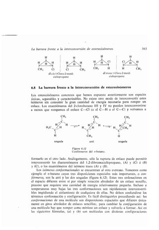 dl-cis-l-Cloro-2-rnetil-
ciclopropano
6.8 La barrera frente a la interconversión de estereoisómeros
Los estereoisómeros concretos que hemos expuesto anteriormente son especies
únicas, separables y caracterizables . No existe otro modo de interconvertir estos
isómeros sin consumir la gran cantidad de energía necesaria para romper un
enlace. Los enantiómeros del 2-clorobutano III y IV no pueden interconvertirse
a menos que rompamos el enlace C-C1 (o el C-H o el C-C) y volvamos a
CH3 CH3
HruH
H 11 e
H~ ~H H~ CH3
H11C
C
1 1
CH 3 H
dl-trans -l-Cloro-2-metil-
ciclopropano
sesgada anti sesgada
Figura 6.12
Confórmeros del n-butano.
formarlo en el otro lado . Análogamente, sólo la ruptura de enlace puede permitir
interconvertir los diastereómeros del 1,2-dibromociclopropano, (A) y (C) ó (B)
y (C), o los enantiómeros del isómero trans (A) y (B).
Los isómeros con f ormacionales se encuentran al otro extremo . Tomemos como
ejemplo el n-butano cuyas tres disposiciones especiales más importantes, o con-
fórmeros, son la anti y las dos sesgadas (figura 6 .12). Estas tres ordenaciones en
el espacio difieren entre sí por simple rotación alrededor de un enlace sencillo,
proceso que requiere una cantidad de energía relativamente pequeña . Incluso a
temperaturas muy bajas las tres conformaciones son rápidamente interconverti-
bles impidiendo el aislamiento de cualquiera de ellas . No deben confundirse los
términos conformación y configuración . Es fácil distinguirlos procediendo así : las
conformaciones de una molécula son disposiciones espaciales que difieren única-
mente en giros alrededor de enlaces sencillos ; para cambiar la configuración de
una molécula hay que romper como mínimo un enlace y volverlo a formar. Así en
las siguientes fórmulas, (a) y (b) son molóculas con distintas configuraciones
La barrera frente a la interconversión de estereoisórneros 165
H H
H H
HZ- H~H H H ,
,
H H/'_"H~ Cl
H
H~1
C
CH, Cl Cl CH3
CH, H H CH3
 