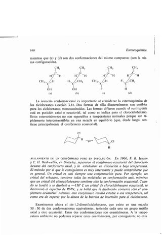 166 Estereoquímica
mientras que (c) y (d) son dos conformaciones del mismo compuesto (con la mis-
ma configuración) .
CH3 CH 3 CH3 CH3
C ~C11 C ~C~HH H1 HH
CH3-~C~ H,-C~ICH3 CH3-(/,H
I I I
OH OH F
(a) (b) (c)
La isomería conformacional es importante al considerar la estereoquímica de
los ciclohexanos (sección 3 .4) . Dos formas de silla diastereómeras son posibles
para los ciclohexanos monosustituidos . Las formas difieren cuando el sustituyente
está en posición axial o ecuatorial, tal como se indica para el clorociclohexano .
Estos estereoisómeros no son separables a temperaturas normales porque son rá-
pidamente interconvertibles en una mezcla en equilibrio (que, desde luego, con-
tiene principalmente el confórmero ecuatorial) .
C1
C1
AISLAMIENTO DE UN CONFÓRMERO PURO EN DISOLUCIÓN . En 1966, F. R. tensen
y C. H. Bushweller, en Berkeley, separaron el confórmero ecuatorial del clorociclo-
hexano del confórmero axial, y lo estudiaron en disolución a baja temperatura .
El método por el que lo consiguieron es muy interesante y puede comprobarse que
es general. Un cristal es casi siempre una conformación pura . Por ejemplo, un
cristal del n-butano, contiene todas las moléculas en conformación anti, mientras
que un cristal del clorociclohexano contiene sólo la conformación ecuatorial . Cuan-
do se fundió y se disolvió a -150° C un cristal de clorociclohexano ecuatorial, se
determinó el espectro de RMN, y se halló que la disolución contenía sólo el con-
f órmero ecuatorial . Además, este con f órmero resultó estable a esa temperatura, tal
como era de esperar por la altura de la barrera de inversión para el ciclohexano .
Examinemos ahora el cis-l,2-dimetilciclohexano, que existe en una mezcla
50 : 50 de dos conformaciones equivalentes, teniendo cada una un grupo metilo
axial y otro ecuatorial . Estas dos conformaciones son enantiómeras . A la tempe-
ratura ambiente no podemos separar estos enantiómeros, por consiguiente no exis
 