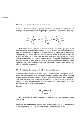 Predicción del número total de estereoisómeros 167
te un cis-1,2-dimetilciclohexano ópticamente activo (tal como lo escribimos) . Sin
embargo, los enantiómeros son, en principio, separables a temperatura muy baja .
3
lo`C
Hasta ahora hemos considerado los dos extremos, estructuras que pueden dar
estereoisómeros independientes debido a que la barrera de interconversión es
muy alta, tanto como la ruptura de enlaces sencillos, y estructuras que tienen es-
tereoisómeros no separables (confórmeros), debido a que la barrera de intercon-
versión por rotación es muy baja . Es presumible que pudiéramos tener cierta
ordenación molecular en la que la barrera frente a la rotación fuera lo suficiente
alta para permitir la separación de isómeros conformacionales por métodos físicos
ordinarios . Se conocen ejemplos de esta naturaleza y discutiremos algunos de
ellos en capítulos posteriores .
6.9. Predicción del número total de estereoisómeros
Intentemos ahora predecir el número total de estereoisómeros (excluyendo los isó-
meros conformacionales) teóricamente posibles para algunos casos reales, y decidir
luego el número real que tendrían las estructuras más complejas . Para las estruc-
turas indicadas más abajo podremos preguntarnos : ¿Cuántos estereoisómeros son
posibles? ¿Cuáles son capaces de tener actividad óptica (son quirales)? ¿Cuáles
son diastereómeros meso (son aquirales)?
Ejemplo:
CH3CHCHCHCH3
F C1 Br
Hay tres átomos de carbono asimétricos, cada uno de ellos sustituido de dis-
tinta forma.
Respuesta: Son teóricamente posibles ocho estereoisómeros (23 = 8). Se presentan
en cuatro pares dl. Los ocho estereoisómeros son ópticamente activos .
 