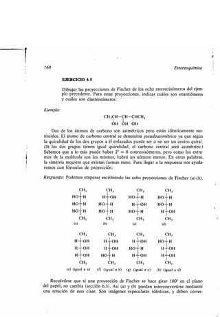 168 Estereoquímica
EJERCICIO 6.8
Dibujar las proyecciones de Fischer de los ocho estereoisómeros del ejem-
plo precedente. Para estas proyecciones, indicar cuáles son enantiómeros
y cuáles son diastereómeros .
Ejemplo:
CH3CH-CH-CHCH,
OH OH OH
Dos de los átomos de carbono son asimétricos pero están idénticamente sus-
tituidos. El átomo de carbono central se denomina pseudoasimétrico ya que según
la quiralidad de los dos grupos a él enlazados puede ser o no ser un centro quiral .
(Si los dos grupos tienen igual quiralidad, el carbono central será asimétrico .)
Sabemos que a lo más puede haber 2 3 = 8 estereoisómeros, pero como los extre-
mos de la molécula son los mismos, habrá un número menor . En otras palabras,
la simetría requiere que existan formas meso . Para llegar a la respuesta nos ayuda-
remos con fórmulas de proyección .
Respuesta: Podemos empezar escribiendo las ocho proyecciones de Fischer (a)-(h).
CH3 CH3 CH3 CH3
(e) (igual a a) (f) (igual a b) (g) (igual a c) (h) (igual a d)
Recuérdese que si una proyección de Fischer se hace girar 180° en el plano
del papel, no cambia (sección 6.3) . Así (a) y (h) pueden interconvertirse mediante
una rotación de esta clase . Son imágenes especulares idénticas, y deben corres-
CH3 CH3 CH 3 CH3
HO H H OH HO H HO H
HO H HO H H OH HO H
HO H HO H HO H H OH
CH 3 CH3 CH3 CH3
(a) (b) (c) (d)
CH 3 CH3 CH3 CH3
H OH H OH H OH HO H
H OH H OH HO H H OH
H OH HO H H OH H OH
 