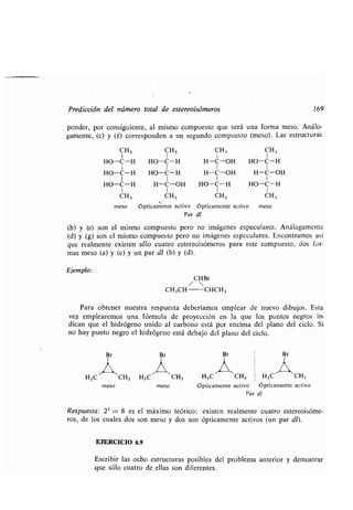 Predicción del número total de estereoisómeros 169
ponder, por consiguiente, al mismo compuesto que será una forma meso . Análo-
gamente, (c) y (f) corresponden a un segundo compuesto (meso) . Las estructuras
CH3 CH3 CH3 CH 3
I I I I
HO-C-H HO-C-H H-C-OH HO-C-H
I I I I
HO-C-H HO-C--H H-C-OH H-C-OH
1 1 1 1
HO-C-H H-C-OH HO-C-H HO-C- H
1 1 1 1
CH3 CH3 CH3 CH 3
meso ópticaménte activo ópticamente activo meso
Par dl
(b) y (e) son el mismo compuesto pero no imágenes especulares . Análogamente
(d) y (g) son el mismo compuesto pero no imágenes especulares . Encontramos así
que realmente existen sólo cuatro estereoisómeros para este compuesto, dos for-
mas meso (a) y (e) y un par dl (b) y (d).
Ejemplo:
CHBr
/ 
CH 3CH CHCH3
Para obtener nuestra respuesta deberíamos emplear de nuevo dibujos . Esta
vez emplearemos una fórmula de proyección en la que los puntos negros in-
dican que el hidrógeno unido al carbono está por encima del plano del ciclo . Si
no hay punto negro el hidrógeno está debajo del plano del ciclo .
Br
,í~,H 3C CH3 H3C
meso meso
CH3 H3C CH3 H3 C CH3
ópticamente activo ópticamente activo
Par dl
Respuesta : 23 = 8 es el máximo teórico ; existen realmente cuatro estereoisóme-
ros, de los cuales dos son meso y dos son ópticamente activos (un par dl) .
EJERCICIO 6.9
Escribir las ocho estructuras posibles del problema anterior y demostrar
que sólo cuatro de,ellas son diferentes .
 
