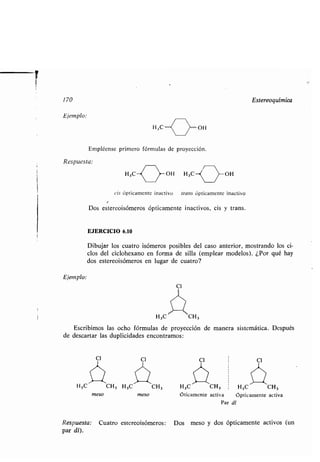 170
Ejemplo :
Empléense primero fórmulas de proyección.
Respuesta:
Ejemplo:
H3C CH,
Escribimos las ocho fórmulas de proyección de manera sistemática . Después
de descartar las duplicidades encontramos :
Cl
H,C_(
	 >_ OH
H3C- OH H3C OH
cis ópticamente inactivo trans ópticamente inactivo
Dos estereoisómeros ópticamente inactivos, cis y trans .
EJERCICIO 6.10
Dibujar los cuatro isómeros posibles del caso anterior, mostrando los ci-
clos del ciclohexano en forma de silla (emplear modelos) . ¿Por qué hay
dos estereoisómeros en lugar de cuatro?
CI
CI
H 3C CH, H,C CH3
meso meso
Cl
Estereoquímica
CI
H,C CH, H3C CH3
Óticamente activa ópticamente activa
Par dt
Respuesta: Cuatro estereoisómeros : Dos meso y dos ópticamente activos (un
par dl).
 