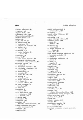 1456
Alquino, reducciones, 463
- superior, 226
Alquitrán hulla, 1395
Alucinógeno, 1332, 1336
Aluminio, isopropóxido, 691
Amarillo Martius, 520
Ami en, 1381
Amida, 274, 804, 835
-, deshidratación, 808
-, estructuras, 276
-, halogenación nitrógeno, 806
-, nom res, 275
-, o tención, 741
- procaína, 1330
-, puntos e ullición, 275
- fusión, 275
Amigdalina, 673
Amina, 90, 777
- -ácido nitroso, reacción, 783
-, alquilación, nitrógeno, 804
- aromática, anillo, sustitución, 787
- -tetona, reacción, 786
empleo, 94
importancia fisiológica, 343
«metilación exhaustiva», 790
nom res, 94
nomenclatura, 91
o tención, 572
óxidos, 788, 793, 833
primaria, 675
propiedades, 94
puntos e ullición, 94
- fusión, 94
reacción aldehído, 786
sales, formación, 777
- secundaria, 675
-, sufijo, 93
Aminoácido, 5
- esencial, 1001
- -, a reviaturas, 1002
- -, estructuras, 1002
- -, nom res, 1002
- natural, 1001
Aminoazúcar, 991
Amo ar ital, 1334
Amoníaco, 675
-, derivados, adición nucleófila, 713
Amonio cuaternario, sales, 833
-, sales, nomenclatura, 91
Ampicilina, 1325
Analgésico, 1337
Indice alfa ético
Análisis conformacional, 47
- espectroscópico, 323
- químico, 13
Anemia celular falciforme, 1007
Anestesia, 87
Anfetamina, 1373
Ángulo enlace par solitario, 75
Anhídrido acético, 1364
- ácido, 281
- alifático, 1364
- maleico, 1370
-, nom res, 281
-, puntos e ullición, 281
- fusión, 281
Anilina, 343, 345
Anillo amina aromática, sustitución, 787
- encénico sustituido, 534
- común, 57
- condensado, sustitución, 516
- grande, 57
- media, 57
- pequeño, 57
Anión fósforo, 1190
Anómero, 964
Anti iótico, 1324
Anticodon, 1037
-, región, 1037
Anticonceptivo, 1328
Anticoplanar, relación, 561
Anticuerpo, 1008
Antígeno, 1008
Antihistamínico, 1101, 1340
Antimalárico, 1099
Antimeta olito, 1343-1344
Antipirético, 1337
Antitusígeno, 1341
Antraceno, 358
Antranílico, ácido, 343
Anuleno, 1307
-, relación sistemas electrónicos, 1309
Apantallamiento núcleos hidrógeno, 120
Apheloria corrigata, 673
Aprótico dipolar, 1157
Aquiral, 152
Ar usov, reacción, 1189
Arilazida, 822
Arndt-Eistert, reacción, 762
--- síntesis, 829, 837
- - - - ácidos, 892
Aromático, compuesto, espectros a sorción,
1118
 