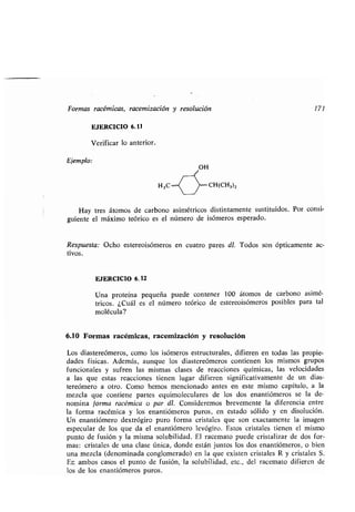 Formas racémicas, racemización y resolución 171
EJERCICIO 6.11
Verificar lo anterior .
Ejemplo:
OH
Hay tres átomos de carbono asimétricos distintamente sustituidos . Por consi-
guiente el máximo teórico es el número de isómeros esperado .
Respuesta : Ocho estereoisómeros en cuatro pares dl. Todos son ópticamente ac-
tivos.
EJERCICIO 6.12
Una proteína pequeña puede contener 100 átomos de carbono asimé-
tricos . ¿Cuál es el número teórico de estereoisómeros posibles para tal
molécula?
6.10 Formas racémicas, racemización y resolución
Los diastereómeros, como los isómeros estructurales, difieren en todas las propie-
dades físicas . Además, aunque los diastereómeros contienen los mismos grupos
funcionales y sufren las mismas clases de reacciones químicas, las velocidades
a las que estas reacciones tienen lugar difieren significativamente de un dias-
tereómero a otro . Como hemos mencionado antes en este mismo capítulo, a la
mezcla que contiene partes equimoleculares de los dos enantiómeros se la de-
nomina forma racémica o par dl. Consideremos brevemente la diferencia entre
la forma racémica y los enantiómeros puros, en estado sólido y en disolución .
Un enantiómero dextrógiro puro forma cristales que son exactamente la imagen
especular de los que da el enantiómero levógiro . Estos cristales tienen el mismo
punto de fusión y la misma solubilidad . El racemato puede cristalizar de dos for-
mas : cristales de una clase única, donde están juntos los dos enantiómeros, o bien
una mezcla (denominada conglomerado) en la que existen cristales R y cristales S .
En ambos casos el punto de fusión, la solubilidad, etc ., del racemato difieren de
los de los enantiómeros puros .
 
