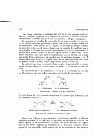 172 Estereoquímica
Las formas racémicas se producen por uno de los tres caminos siguientes :
(1) por reacciones químicas entre compuestos aquirales y reactivos aquirales ;
(2) mezclando cantidades iguales de dos enantiómeros ; y (3) por racemización.
La racemización significa la conversión de un isómero óptico en una mez-
cla dl (forma racémica) que contiene iguales cantidades de isómero quiral y de
su enantiómero. Este proceso puede seguirse observando la pérdida completa
de actividad óptica con el tiempo . Puesto que la posición de -equilibrio para la
racemización es siempre una mezcla equimolecular de los dps en antiómeros, la
racemización termina cuando la rotación óptica alcanza el valor cero . Ya nos
hemos encontrado con algún caso de racemización . La baja barrera para la inter-
conversión de los ciclohexanos ha impedido que los químicos obtengan el cis-1,2-
dimetilciclohexano quiral y la rápida isomerización conformacional del butano
no permite aislar el butano sesgado ópticamente activo (sección 6,8) .
En contraste con estos procesos de «baja energía», la racemización en un áto-
mo de carbono asimétrico requiere romper un enlace, o sea es una reacción quí-
mica.
La conversión del (+)-2-yodobutano o de su (-) enantiómero en una mez-
cla dl cuando se trata con yoduro constituye un ejemplo de racemización .
í CH3 CH3
CH2 CH2
.., C
r 1
H H
CH3 I 1 CH3
(-~-)-2-Yodobutano (--)-2-Yodobutano
Racemización (pérdida de la actividad óptica)
De igual forma, el (R)-3,3-dimetilciclopentanol se racemiza por tratamiento con
un catalizador adecuado.
Catatt-
CH zador H
CH3
(R)-3,3-Dimetilciclopentanol
CH3
(S)-3,3-Dimetilciclopentanol
Racemización (pérdida de la actividad óptica)
Siempre que se llevan a cabo reacciones en condiciones aquirales, se obtienen
productos aquirales . Si las moléculas del producto son quirales, se obtienen can-
tidades iguales de los enantiómeros ; es decir, una forma racémica. La separa-
ción de una forma racémica en enantiómeros, se denomina resolución. Puede
tratarse de una resolución parcial cuando uno de los enantiómeros está presente
 
