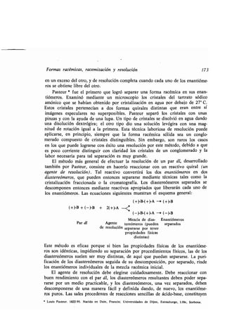 Formas racémicas, racemización y resolución 173
en un exceso del otro, y de resolución completa cuando cada uno de los enantióme-
ros se obtiene libre del otro .
Pasteur * fue el primero que logró separar una forma racémica en sus enan-
tiómeros. Examinó mediante un microscopio los cristales del tartrato sódico
amónico que se habían obtenido por cristalización en agua por debajo de 27° C .
Estos cristales pertenecían a dos formas quirales distintas que eran entre sí
imágenes especulares no superponibles . Pasteur separó los cristales con unas
pinzas y con la ayuda de una lupa . Un tipo de cristales se disolvió en agua dando
una disolución dextrógira ; el otro tipo dio una solución levógira con una mag-
nitud de rotación igual a la primera . Esta técnica laboriosa de resolución puede
aplicarse, en principio, siempre que la forma racémica sólida sea un conglo-
merado compuesto de cristales distinguibles . Sin embargo, son raros los casos
en los que puede lograrse con éxito una resolución por este método, debido a que
es poco corriente distinguir con claridad los cristales de un conglomerado y la
labor necesaria para tal separación es muy grande .
El método más general de efectuar la resolución de un par dl, desarrollado
también por Pasteur, consiste en hacerlo reaccionar con un reactivo quiral (un
agente de resolución) . Tal reactivo convertirá los dos enantiómeros en dos
diastereómeros, que pueden entonces separarse mediante técnicas tales como la
cristalización fraccionada o la cromatografía . Los diastereómeros separados se
descomponen entonces mediante reactivos apropiados que liberarán cada uno de
los enantiómeros. Las ecuaciones siguientes muestran el esquema general:
(+)-B-(+)-A -' (+)-B
(+)-B + (-)-B + 2(+)-A ---<
(-)-B-(+)-A -* (-)-B
Mezcla de dias- Enantiómeros
Par dl Agente tereómeros (pueden separados
de resolución separarse por tener
propiedades físicas
distintas)
Este método es eficaz porque si bien las propiedades físicas de los enantióme-
ros son idénticas, impidiendo su separación por procedimientos físicos, las de los
diastereómeros suelen ser muy distintas, de aquí que puedan separarse. La puri-
ficación de los diastereómeros seguida de su descomposición, por separado, rinde
los enantiómeros individuales de la mezcla racémica inicial .
El agente de resolución debe elegirse cuidadosamente . Debe reaccionar con
buen rendimiento con el par dl, los diastereómeros resultantes deben poder sepa-
rarse por un medio practicable, y los diastereómeros, una vez separados, deben
descomponerse de una manera fácil y definida dando, de nuevo, los enantióme-
ros puros. Las sales procedentes de reacciones sencillas de ácido-base, constituyen
* Louis Pasteur. 1822-95 . Nacido en Dole, Francia ; Universidades de Dijon, Estrasburgo, Lille, Sorbona .
 