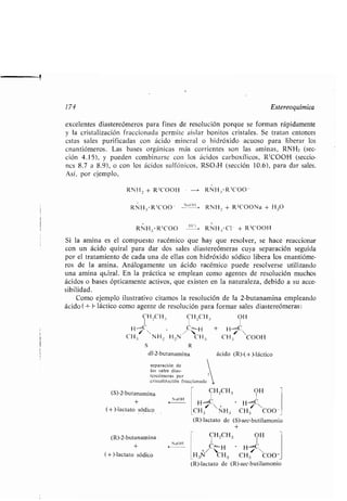 174 Estereoquímica
excelentes diastereómeras para fines de resolución porque se forman rápidamente
y la cristalización fraccionada permite aislar bonitos cristales . Se tratan entonces
estas sales purificadas con ácido mineral o hidróxido acuoso para liberar los
enantiómeros . Las bases orgánicas más corrientes son las aminas, RNH2 (sec-
ción 4.15), y pueden combinarse con los ácidos carboxílicos, R'COOH (seccio-,
nes 8 .7 a 8.9), o con los ácidos sulfónicos, RSO 3H (sección 10 .6), para dar sales .
Así, por ejemplo,
a
RNH, + R'COOH - -> RNH,,*R 1000
RNH 3 •R '000 - u''~ i . RNH_ + R'COONa + H 20
RNH .; •R '000	 1(1 RNH .,-C1
-
+ R'COOH
Si la amina es el compuesto racémico que hay que resolver, se hace reaccionar
con un ácido quiral para dar dos sales diastereómeras cuya separación seguida
por el tratamiento de cada una de ellas con hidróxido sódico libera los enantióme-
ros de la amina . Análogamente un ácido racémico puede resolverse utilizando
una amina q>airal . En la práctica se emplean como agentes de resolución muchos
ácidos o bases ópticamente activos, que existen en la naturaleza, debido a su acce-
sibilidad .
Como ejemplo ilustrativo citamos la resolución de la 2-butanamina empleando
ácido ( + )- láctico como agente de resolución para formar sales diastereómeras :
H_CH ., CH 2CH,, OH
H Í V / I 
CH.; NH~ H .,N CH 3 CH 3 COOH
S R
dl-2-butanamina ácido (R)-(+)-láctico
(S)-2-butanamina
(+)-lactato sódico
(R)-2-butanamina
(+)-lactato sódico
separación de
las sales dias-
tercórneras por
cristalización fraccionada
NaOH
NaOH
1
CH 2CH 3 OH
H.,/ H., C 
CH 3 NH3 CH3 COO-
(R)-lactato de (S)-sec-butilamonio
CH 2CH 3 OH
+/C`,.'H . H.,, C
H3N CH3 CH3 COO _
(R)-lactato de (R)-sec-butilamonio
 