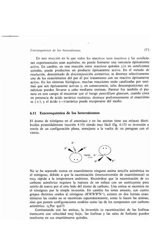 Estereoquímica de los heteroátomos 175
En una reacción en la que todos los reactivos sean inactivos y las condicio-
nes experimentales sean aquirales, no puede formarse una sustancia ópticamente
activa. En cambio, en una reacción entre reactivos quirales y/o en condiciones
quirales, puede producirse un producto ópticamente activo . En el método de
resolución, denominado de descomposición asimétrica, se destruye selectivamente
uno de los enantiómeros del par dl por tratamiento con un reactivo ópticamente
activo . En los sistemas biológicos, muchas reacciones están catalizadas por enzi-
mas que son ópticamente activas y, en consecuencia, tales descomposiciones asi-
métricas pueden llevarse a cabo mediante enzimas. Pasteur fue también el pio-
nero en este campo al encontrar que el hongo penicillium glaucum, cuando crece
en presencia de ácido tartárico racémico, destruye preferentemente el enantióme-
ro (+), y el ácido (-)-tartárico puede recuperarse del medio .
6.11 Estereoquímica de los heteroátomos
El átomo de nitrógeno en el amoníaco y en las aminas tiene sus enlaces distri-
buidos piramidalmente (sección 4 .15) siendo muy fácil (fig . 6.13) su inversión a
través de un configuración plana, semejante a la vuelta de un paraguas con el
viento.
Rl
rápida R' ...n It N
RZ , ` R3
No se ha separado nunca en enantiómeros ninguna amina sencilla asimétrica en
el nitrógeno, debido a que la racemización (interconversión de enantiómeros) es
muy rápida a la temperatura ambiente . Recuérdese que la racemización de un
carbono asimétrico requiere la ruptura de un enlace con un sustituyente para
unirlo de nuevo por el otro lado del átomo de carbono . Una amina se racemiza en
el nitrógeno por la simple inversión . En cambio los iones amonio, con cuatro
grupos distintos unidos al nitrógeno (R'RZR3R°N+), existen en dos formas enan-
tiómeras las cuales no se racemizan espontáneamente, como lo hacen las aminas,
sino que poseen configuraciones estables como las de los compuestos con carbono
asimétrico. (¿Por qué?)
Contrastando con las aminas, la inversión (o racemización) de las fosfinas
transcurre con velocidad muy baja ; las fosfinas y las sales de fosfonio pueden
resolverse en sus enantiómeros quirales .
 