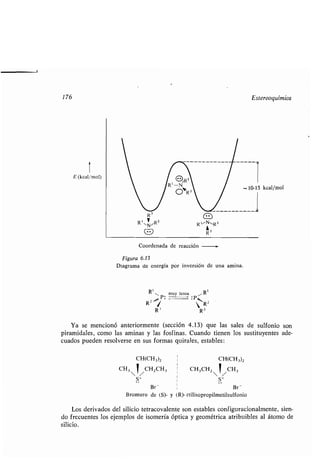 176
1
E (kcal/mol)
Coordenada de reacción -
Figura 6.13
Diagrama de energía por inversión de una amina .
Rt . muy lenta Rl
R2 ...R `RR2
Ya se mencionó anteriormente (sección 4 .13) que las sales de sulfonio son
piramidales, como las aminas y las fosfinas . Cuando tienen los sustituyentes ade-
cuados pueden resolverse en sus formas quirales, estables :
CH(CH3)2 CH(CH 3)2
i
CH3 CH2CH3 CH3CH2 CH3
S+ S+
Br - Br -
Bromuro de (S)- y (R)-etilisopropilmetilsulfonio
Los derivados del silicio tetracovalente son estables configuracionalmente, sien-
do frecuentes los ejemplos de isomería óptica y geométrica atribuibles al átomo de
silicio.
Estereoquímica
 