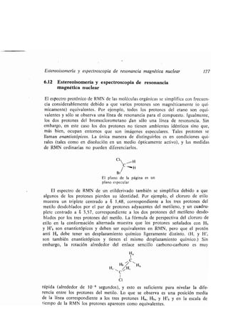 Estereoisomería y espectroscopia de resonancia magnética nuclear 177
6.12 Estereoisomería y espectroscopia de resonancia
magnética nuclear
El espectro protónico de RMN de las moléculas orgánicas se simplifica con frecuen-
cia considerablemente debido a que varios protones son magnéticamente (o quí-
micamente) equivalentes . Por ejemplo, todos los protones del etano son equi-
valentes y sólo se observa una línea de resonancia para el compuesto . Igualmente,
los dos protones del bromoclorometano fían sólo una línea de resonancia . Sin
embargo, en este caso los dos protones no tienen ambientes idénticos sino que,
más bien, ocupan entornos que son imágenes especulares . Tales protones se
llaman enantiotópicos. La única manera de distinguirlos es en condiciones qui-
rales (tales como en disolución en un medio ópticamente activo), y las medidas
de RMN ordinarias no pueden diferenciarlos .
Cl
C _ H
Br/
El plano de la página es un
plano especular
El espectro de RMN de un etilderivado también se simplifica debido a que
algunos de los protones pierden su identidad . Por ejemplo, el cloruro de etilo
muestra un triplete centrado a S 1,48, correspondiente a los tres protones del
metilo desdoblados por el par de protones adyacentes del metileno, y un cuadru-
plete centrado a S 3,57, correspondiente a los dos protones del metileno desdo-
blados por los tres protones del metilo. La fórmula de perspectiva del cloruro de
etilo en la conformación alternada muestra que los protones señalados con Hb
y H'b son enantiotópicos y deben ser equivalentes en RMN, pero que el protón
anti Ha debe tener un desplazamiento químico ligeramente distinto . (H, y H'~
son también enantiotópicos y tienen el mismo desplazamiento químico .) Sin
embargo, la rotación alrededor del enlace sencillo carbono-carbono es muy
Ha
/ C 
b Hb
H~.  /H
C
1
CI
rápida (alrededor de 10 -6 segundos), y esto es suficiente para nivelar la dife-
rencia entre los protones del metilo . Lo que se observa es una posición media
de la línea correspondiente a los tres protones Ha, Hb, y H'b y en la escala de
tiempo de la RMN los protones aparecen como equivalentes .
 