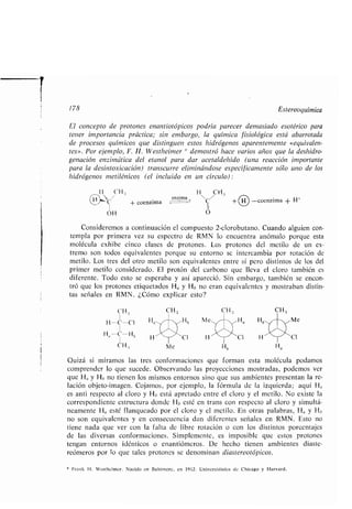 178 Estereoquímica
El concepto de protones enantiotópicos podría parecer demasiado esotérico para
tener importancia práctica ; sin embargo, la química fisiológica está abarrotada
de procesos químicos que distinguen estos hidrógenos aparentemente «equivalen-
tes». Por ejemplo, F . H. Westheimer * demostró hace varios años que la deshidro-
genación enzimática del etanol para dar acetaldehído (una reacción importante
para la desintoxicación) transcurre eliminándose específicamente sólo uno de los
hidrógenos metilénicos (el incluido en un círculo)
Ii CH ;, H CH,;
enzima 
H C coenzima		C + -coenzima + H+
1
OH
Consideremos a continuación el compuesto 2-clorobutano . Cuando alguien con-
templa por primera vez su espectro de RMN lo encuentra anómalo porque esta
molécula exhibe cinco clases de protones . Los protones del metilo de un ex-
tremo son todos equivalentes porque su entorno se intercambia por rotación de
metilo. Los tres del otro metilo son equivalentes entre sí pero distintos de los del
primer metilo considerado . El protón del carbono que lleva el cloro también es
diferente . Todo esto se esperaba y así apareció . Sin embargo, también se encon-
tró que los protones etiquetados Ha y Hb no eran equivalentes y mostraban distin-
tas señales en RMN . ¿Cómo explicar esto?
1 H n
CI
11
O
Ha
Ha
Cl
esta
* Frank H . Westheimer . Nacido en Ballimore, en 1912 . Universidades de Chicago y Harvard .
Me
CI
molécula podamosQuizá si miramos las tres conformaciones que forman
comprender lo que sucede . Observando las proyecciones mostradas, podemos ver
que Ha y H1, no tienen los mismos entornos sino que sus ambientes presentan la re-
lación objeto-imagen . Cojamos, por ejemplo, la fórmula de la izquierda ; aquí H a
es anti respecto al cloro y H6 está apretado entre el cloro y el metilo . No existe la
correspondiente estructura donde H,, esté en trans con respecto al cloro y simultá-
neamente Ha esté flanqueado por el cloro y el metilo . En otras palabras, H a y Hb
no son equivalentes y en consecuencia dan diferentes señales en RMN . Esto no
tiene nada que ver con la falta de libre rotación o con los distintos porcentajes
de las diversas conformaciones . Simplemente, es imposible que estos protones
tengan entornos idénticos o enantiómeros . De hecho tienen ambientes diaste-
reómeros por lo que tales protones se denominan diastereotópicos .
 
