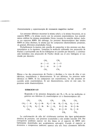 Estereoisomería y espectroscopia de resonancia magnética nuclear 179
Los protones idénticos muestran la misma señal y a la misma frecuencia, en su
espectro RMN, y lo mismo ocurre con los protones enantiotópicos . Los enantió-
meros exhiben las mismas propiedades físicas (excepto la rotación óptica), inclu-
so sus espectros RMN . Sin embargo, los protones diastereotópicos dan señales
RMN en sitios distintos, lo mismo que los compuestos diastereómeros presentan,
en general, diferentes propiedades físicas .
Probablemente la manera más sencilla de comprobar si dos protones son dias-
tereotópicos es la siguiente : formúlese la molécula utilizando una proyección de
Fischer y sustituyendo uno de los hidrógenos en cuestión por deuterio ; a continua-
ción formúlese otra proyección de Fischer donde sea el otro hidrógeno el sus-
tituido por deuterio :
CH3 CH3
H	 CI H	Ci
D	 H H D
CH 3 CH3
Mírese a las dos proyecciones de Fischer y decídase a la vista de ellas si son
idénticas, enantiómeras o diastereómeras . Si son idénticas, los protones serán
idénticos en RMN. Si los compuestos son enantióremos, los dos protones en
cuestión serán enantiotópicos . Si son diastereómeros, como en este caso, los
protones serán diastereotópicos .
EJERCICIO 6.13
Responda si los protones designados por H a y Hb en las moléculas si-
guientes son idénticos (i), enantiotópicos (e) o diastereotópicos (d) :
CH3 CH3 CH3 CH3 CH3
CH3 H Ha Br Ha Br Ha Hb Ha H
Ha Hb Hb Br Br Hb H Br H	Br
CH3 CH3 CH3 H H Hb	H
CH3 CH3
La conformación de silla del ciclohexano contiene dos tipos químicamente
distintos de protones; seis protones ecuatoriales y seis axiales (sección 3.4) . Por
consiguiente podemos esperar ver dos líneas en el espectro de RMN (pro-
bablemente desdobladas por acoplamiento spin-spin) . Cuando el espectro se
determina a temperatura ambiente aparece una sola línea claramente definida.
 