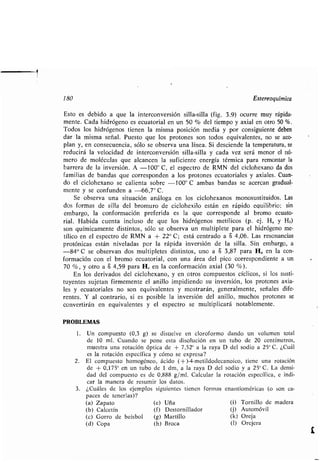 180 Estereoquímica
Esto es debido a que la interconversión silla-silla (fig . 3.9) ocurre muy rápida-
mente. Cada hidrógeno es ecuatorial en un 50 % del tiempo y axial en otro 50 % .
Todos los hidrógenos tienen la misma posición media y por consiguiente deben
dar la misma señal . Puesto que los protones son todos equivalentes, no se aco-
plan y, en consecuencia, sólo se observa una línea . Si desciende la temperatura, se
reducirá la velocidad de interconversión silla-silla y cada vez será menor el nú-
mero de moléculas que alcancen la suficiente energía térmica para remontar la
barrera de la inversión . A -100° C, el espectro de RMN del ciclohexano da dos
familias de bandas que corresponden a los protones ecuatoriales y axiales . Cuan-
do el ciclohexano se calienta sobre -100° C ambas bandas se acercan gradual-
mente y se confunden a -66,7° C.
Se observa una situación análoga en los ciclohexanos monosustituidos . Las
dos formas de silla del bromuro de ciclohexilo están en rápido equilibrio : sin
embargo, la conformación preferida es la que corresponde al bromo ecuato-
rial . Habida cuenta incluso de que los hidrógenos metílicos (p . ej. Ha y He)
son químicamente distintos, sólo se observa un multiplete para el hidrógeno me-
tílico en el espectro de RMN a + 22° C ; está centrado a S 4,06 . Las resonancias
protónicas están niveladas por la rápida inversión de la silla . Sin embargo, a
-84° C se observan dos multipletes distintos, uno a 8 3,87 para H Q en la con-
formación con el bromo ecuatorial, con una área del pico correspondiente a un
70 %, y otro a 8 4,59 para H e en la conformación axial (30 %) .
En los derivados del ciclohexano, y en otros compuestos cíclicos, si los susti-
tuyentes sujetan firmemente el anillo impidiendo su inversión, los protones axia-
les y ecuatoriales no son equivalentes y mostrarán, generalmente, señales dife-
rentes. Y al contrario, si es posible la inversión del anillo, muchos protones se
convertirán en equivalentes y el espectro se multiplicará notablemente .
PROBLEMAS
1 . Un compuesto (0,3 g) se disuelve en cloroformo dando un volumen total
de 10 ml. Cuando se pone esta disolución en un tubo de 20 centímetros,
muestra una rotación óptica de + 7,52° a la raya D del sodio a 25° C. ¿Cuál
es la rotación específica y cómo se expresa?
2. El compuesto homogéneo, ácido (+ )-4-metildodecanoico, tiene una rotación
de + 0,175° en un tubo de 1 dm, a la raya D del sodio y a 25° C. La densi-
dad del compuesto es de 0,888 g/ml . Calcular la rotación específica, e indi-
car la manera de resumir los datos .
3. ¿Cuáles de los ejemplos siguientes tienen formas enantioméricas (o son ca-
paces de tenerlas)?
(a) Zapato (e) Uña (i) Tornillo de madera
(b) Calcetín (f) Destornillador (j) Automóvil
(c) Gorro de beisbol (g) Martillo (k) Oreja
(d) Copa (h) Broca (1) Orejera
 