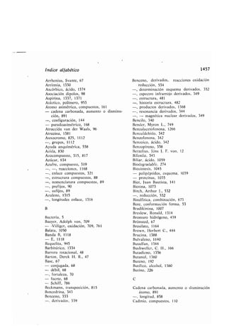 Índice alfa ético
Arrhenius, Svante, 67
Arritmia, 1330
Ascór ico, ácido, 1374
Asociación dipolos, 98
Aspirina, 1337, 1371
Atáctico, polímero, 953
Átomo asimétrico, compuestos, 161
- cadena car onada, aumento o disminu-
ción, 891
-, configuración, 144
- pseudoasimétrico, 168
Atracción van der Waals, 96
Atrazina, 1381
Auxocromo, 825, 1112
-, grupos, 1112
Ayuda anquimérica, 558
Azida, 830
Azocompuesto, 315, 817
Azúcar, 634
Azufre, compuesto, 319
-, reacciones, 1168
-, enlace compuestos, 321
-, estructura compuestos, 88
-, nomenclatura compuestos, 89
-, prefijos, 90
-, sufijos, 89
Azuleno, 1315
-, longitudes enlace, 1316
B
Bacteria, 5
Baeyer, Adolph von, 709
- -Villiger, oxidación, 709, 761
Balata, 1050
Banda B, 1118
- E, 1118
Baquelita, 945
Bar itúrico, 1334
Barrera rotacional, 48
Barton, Derek H . R ., 47
Base, 67
- conjugada, 68
- dé il, 68
-, fortaleza, 70
- fuerte, 68
- Schiff, 786
Beckmann, transposición, 815
Bencedrina, 343
Benceno, 333
-, derivados, 339
1457
Benceno, derivados, reacciones oxidación
reducción, 534
-, determinación esquema derivados, 352
-, espectro infrarrojo derivados, 349
-, estructura, 481
-, historia estructura, 482
-, productos derivados, 1368
-, resonancia derivados, 344
- magnética nuclear derivados, 349
Bencilo, 340
Bender, Myron L ., 749
Benzalacetofenona, 1266
Benzaldehído, 342
Benzofenona, 342
Benzoico, ácido, 342
Benzopireno, 358
Berzelius, Jóns J . F . von, 12
Bifenilo, 343
Biliar, ácido, 1059
Biodegrada le, 274
Biosíntesis, 1045
- polipéptidos, esquema, 1039
- proteínas, 1035
Biot, Juan Bautista, 141
Biotina, 1073
Birch, Arthur J ., 532
-, reducción, 532
Bisulfitica, com inación, 673
Bote, conformación forma, 53
Bradikinina, 1007
Breslow, Ronald, 1314
Bromuro hidrógeno, 439
Brónsted, 67
Brosilato, 1164
Brown, Her ert C ., 444
Brucina, 1388
Bulvaleno, 1140
Busulfan, 1344
Bushweller, C . H ., 166
Butadieno, 1356
Butano], 1360
Buteno, 192
Butílico, alcohol, 1360
Butino, 226
C
Cadena car onada, aumento o disminución
átomo, 891
-, longitud, 858
Cadmio, compuestos, 110
 