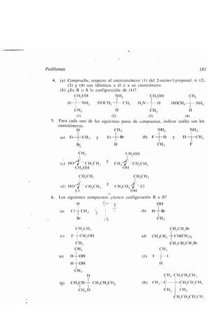 Problemas
4. (a) Compruebe, respecto al estercoisómero (1) del 2-am ino-l-propanol, si (2),
(3) y (4) son idénticos a él o a su enantiómero .
(b) ¿Es R o S la configuración de (1)?
CH2OH NH2
H- NH 2 HOCH 2- CH.;
CH3 H
(1) (2)
5 . Para cada uno de los siguientes pares de
enantiómeros .
H CH 3
(a) Et
(c)
CH3
HO / CH 2CH3
CH2OH
CH2CH.,
(d) HO° / H2( H.,
CI
(g)
CH,
CH,
H
y
CH3CH CH2CH2CH3
CH3 D
Et	 Br
Br H
CH20H
y CH.; CH2CH3
OH
y
CH 2CH 3
CH .;CH2 °~ CI
OH
6. Los siguientes compuestos ¿tienen configuración R o S?
H '~ r O H
(a) ('I--CH 3 (b) H Br
Br
CH2CH 3
(e) F -CH2O11
CH,
CH3
(e) H OH
H OH
CH 2OH CH3
H 2N- H HOCH2- NH2
CH3 H
(3) (4)
compuestos, indicar cuáles son los
NH z NH2
(b) F	D y D	CH3
CH, F
(f) E
CH 3
1
CH2CH , Br
CH(CH 3)2
CH,CH 2Chl2 Br
181
Cll : CH 2CH 2CH .,
(h) CH3 C	CH 2CH2C H .;
CH 3 CH3
C H2CH2CIl,('H,
 