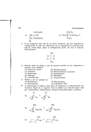 182
CH2CH2OH
CH2 OH
CH2 CH2CH2CH3
Br
7. Si un compuesto tiene más de un centro asimétrico, hay que especificar la
configuración de cada uno. Demuestre que si numeramos la estructura indi-
cada de arriba abajo, posee la configuración 2S,3S . ¿Es éste el meso-2,3-
diclorobutano?
CH3
H C1
Cl H
CH3
(i)
Cl H
1 1
a c-, y * C( )
HHi
H
Br CI/ ~Br
NH2 NH2
b y ~, C( ) H `*C-,
CH-2CH 3 H3C H1 -CH2CH3
3
CH 3
(c) OH y
CH3
OH
Estereoquímica
CH2CH3
(j) CH3 N+-CH(CH 3)2 CI-
CH2C1
8. Sitúense todos los planos y ejes de simetría sencillos en los compuestos si-
guientes (usar modelos) :
(a) Cloruro de metilo (b) Metilmercaptano
,(c) Isobutano (d) Metilciclohexano ecuatorial
(e) Norbornano (f) Espiropentano
(g) Diborano (h) Piperidina
(i) trans-Decalina (j) Triclorometano
9. Definir y dar un ejemplo de :
(a) Enantiómero (b) Diastereómero
(c) Racemización (d) Compuesto meso
10. A continuación se indican varios pares de moléculas (o conformaciones mo-
leculares). Elegir de la siguiente lista la palabra que describa mejor cada
par: enantiómeros, diastereómeros, isómeros conformacionales o idénticos .
 