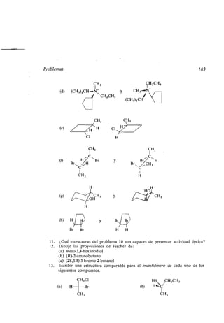 Problemas 183
C
I
3
1
(d) (CH3)2CH-1,uN1 y CH3...«N+
CHZCH3 í(CH3)2CH
CH3
(e) H
Cl
CH3
1
C
(fl
r~
H
11
H Br y
B
C
1
CH3
(h)
H
y
Cl
H
H
CH3
H H
HOI
CHZCH3
CH3
11 . ¿Qué estructuras del problema 10 son capaces de presentar actividad óptica?
12. Dibuje las proyecciones de Fischer de :
(a) meso-3,4-hexanodiol
(b) (R)-2-aminobutano
(e) (2S,3R)-3-bromo-2-butanol
13. Escribir una estructura comparable para el enantiómero de cada uno de los
siguientes compuestos.
CH2C1 HS CH2CH3
(a) H	Br (b) __C
CH3 CH3
 