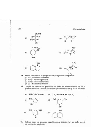 CHZOH
H~C~OH
(e) I
HO"-C-H
1
CH3
CH(CH3)2
OH
(e)
CH3
OH
(g)
(e)
14. Dibuje las fórmulas en perspectiva de
(a) cis-1,2-dibromociclohexano
(b) trans-3-metilciclopentanol
(c) trans-2-aminocicloheptanol
(d) cis-1,4-dimetilciclohexano
15 . Dibujar las fórmulas de proyección de todos los estereoisómeros de las si-
guientes moléculas e indicar cuáles son ópticamente activas y cuáles son meso .
(a) CH3CHBrCHBrCH3
(c)
HO
(d) H3C
.- CH3
HO -. CH3
Y
Br
(1)
(d)
N H,
H
(t) CH3
H
(h)
Y
CH3
OH
w
CH3
los siguientes compuestos :
(b) CH3CHOHCHOHCHCICH3
Estereoquímica
16. Cuántas clases de protones magnéticamente distintos hay en cada uno de
los compuestos siguientes :
 