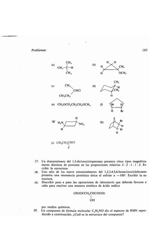 Problemas 185
(a) CI
H3
(b)
CH 3-C-H
CH3
(c) CH 3
CH3CH,
(i) CH3CH,CHC1
F
17. Un diastereómero del 1,3-diclorociclopentano presenta cinco tipos magnética-
mente distintos de protones en las proporciones relativas 2 : 2 : 1 : 1 : 2. Es-
cribir la estructura.
18. Uno sólo de los nueve estereoisómeros del 1,2,3,4,5,6-hexaclorociclohexano
presenta una resonancia protónica única al enfriar a -100° . Escribir la es-
tructura.
19. Describir paso a paso las operaciones de laboratorio que deberán llevarse a
cabo para resolver una muestra sintética de ácido málico
(HOOCCHZCHCOOH)
1
OH
por medios químicos .
20. Un compuesto de fórmula molecular C,H,NO dio el espectro de RMN repro-
ducido a continuación . ¿Cuál es la estructura del compuesto?
CHO
(e) CH3OCHZCH,CHZOCH3
H
(g) HZN ~ » NH2
H
(d)
H
(h)
H
 