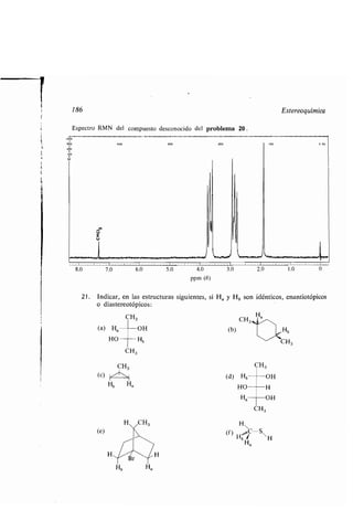 186
Espectro RMN del compuesto desconocido del problema 20 .
8.0 7.0
(a) Ha
HO
(e)
CH3
Hb
6.0
o diastereotópicos :
CH3
OH
Hb
Ha
5.0 4.0
ppm (8)
3.0 20
21 . Indicar, en las estructuras siguientes, si H a y Hb son idénticos, enantiotópicos
Ha
CH3.a
(b) H
	 ,"-CH3
CH3
(d) Hb	OH
HO H
Ha	 OH
CH3
H
(f) ,, C-S
Hb ~H
Ha
Estereoquímica
I
1 .0
 