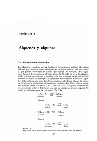 CAPÍTULO 7
Alquenos y alquínos
7.1 Hidrocarburos insaturados
Los alquenos y alquinos son las familias de hidrocarburos acíclicos (de cadena
abierta) que contienen menos hidrógeno por átomo de carbono que los alcanos
y que pueden convertirse en alcanos por adición de hidrógeno . Los alque-
nos, llamados frecuentemente olefinas, tienen la fórmula C„H2n, y los alquinos
C„H2n_ 2. Estos hidrocarburos y aquellos otros que contienen menos del máximo
número de átomos de hidrógeno se denominan hidrocarburos insaturados . Aque-
llos hidrocarburos, que como los alcanos contienen el máximo número de átomos
de hidrógeno se denominan hidrocarburos saturados. Los hidrocarburos satura-
dos acíclicos tienen la fórmula C„ H2„+2 (sección 3.1) . Un alqueno reacciona con
un equivalente molar de hidrógeno para dar un alcano ; un alquino requiere dos
moles de hidrógeno para dar un alcano (fig . 7 .1) .
C„H2„ + H2 cata"- C„H2.+2
zador
Alqueno Alcano
Ejemplo
catal
C HC2H4 + H2 zador 2,
Etileno Etano
C H2n_2 + 2H2
catalizador ---1
CnHn zn+z
Alquino Alcano
Ejemplo
catali-
C2H2 + 2H2 zador C2H6
Acetileno Etano
Figura 7 .1
Reacciones de los hidrocarburos insaturados con hidrógeno para dar alcanos .
187
 