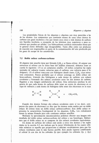 188 Alquenos y alquinos
Las propiedades físicas de los alquenos y alquinos son muy parecidas a las
de los alcanos . Los compuestos que contienen menos de unos cinco átomos de
carbono son gases incoloros y los que tienen unos cinco o más átomos de carbono
son líquidos incoloros, a excepción de los términos muy superiores o poco co-
rrientes que pueden ser sólidos . Los hidrocarburos acíclicos insaturados tienen por
lo general olores definidos algo desagradables . Tanto ellos como sus productos
de reacción son responsables en parte de la contaminación del aire producida por
los gases de escape de los automóviles.
7.2 Doble enlace carbono-carbono
El alqueno más sencillo tiene por fórmula C2H4 y se llama etileno. Al asignar una
estructura al etileno con la única base del análisis elemental, debemos tener en
cuenta lo siguiente : (1) es un compuesto estable ; (2) deben cumplirse las reglas
normales de valencia (cuatro valencias para el carbono, una valencia para el hi-
drógeno); (3) el etileno reacc.ona con hidrógeno dando etano, C2H6, cuya estruc-
tura conocemos . Parece probable que el etileno contenga un doble enlace car-
bono-carbono. Uniendo dos hidrógenos a cada átomo de carbono con enlaces
covalentes y formando dos enlaces covalentes entre los dos átomos de carbono,
llegamos a una imagen satisfactoria del etileno. Esta estructura satisface la exi-
gencia de que cada átomo de carbono debe tener un octeto de electrones en su
capa de valencia y cada átomo de hidrógeno debe tener dos electrones en la suya .
H . H
. C : :C .
H" 'H
Etileno
Cuando dos átomos forman dos enlaces covalentes entre sí (es decir, com-
parten dos pares de electrones) se dice que los átomos están unidos por un doble
enlace. El etileno tiene un doble enlace carbono-carbono. Este doble enlace re-
presenta la característica fundamental de los alquenos, C . H2.. Los cicloalcanos
tienen la misma fórmula pero sólo contienen enlaces sencillos.
Mediante la aproximación mecanocuántica podemos obtener una imagen más
detallada del doble enlace carbono-carbono del etileno y sus homólogos . Hallare-
mos que el doble enlace no se compone de dos enlaces covalentes equivalentes .
Un átomo de carbono del etileno está unido a otros tres átomos y las reglas
dadas en la sección 4 .3 nos indican que la mejor hibridación de los cuatro orbi-
tales atómicos es aquella que proporciona el máximo recubrimiento para que los
enlaces resultantes sean lo más fuertes posible . Esto puede lograrse combinando
el orbital 2s con dos de los orbitales 2p (por ejemplo los orbitales 2px y 2p,.)
H H
 /
/
C=C

o CH2=CH2
H H
 