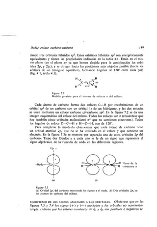 Doble enlace carbono-carbono 189
dando tres orbitales híbridos sp2. Estos orbitales híbridos sp2 son energéticamente
equivalentes y tienen las propiedades indicadas en la tabla 4 .1 . Están en el mis-
mo plano (en el plano xy ya que hemos elegido para la combinación los orbi-
tales 2px y 2p,.), y se dirigen hacia las posiciones más alejadas posible (hacia los
vértices de un triángulo equilátero, formando ángulos de 120° entre cada par)
(fig. 4.1, tabla 4.1) .
H-
Q /
H
C Rsi. 120°
H 1201 H
Figura 7.2
Modelo previsto para el sistema de enlaces a- del etileno .
Cada átomo de carbono forma dos enlaces C-H por recubrimiento de un
orbital sp2 de un carbono con un orbital ls de un hidrógeno, y las dos mitades
se unen mediante un enlace carbono sp 2-carbono sp 2. En la figura 7 .2 se da una
imagen esquemática del enlace del etileno. Todos los enlaces son a (recuérdese que
hay también cinco orbitales moleculares a* que no contienen electrones) . Todos
los ángulos de enlace C-C-H y H-C-H, son de 120° .
Para completar la molécula observamos que cada átomo de carbono tiene
un orbital atómico 2p 0 que no se ha utilizado en el enlace y que contiene un
electrón. En la figura 7 .3a se muestra por separado uno de estos orbitales 2p del
carbono. Tiene dos lóbulos y a cada uno se le da un signo que representa el
signo algebraico dé la función de onda en las diferentes regiones .
Eje z
I
I
«Nodo» H H Plano de la
11 ~~ H estructura v
(b)
Figura 7.3
(a) Orbital 2p, del carbono mostrando los signos y el nodo . (b) Dos orbitales 2p, en
los átomos de carbono del etileno .
SIGNIFICADO DE LOS SIGNOS ASOCIADOS A LOS ORBITALES . Obsérvese que en las
figuras 7.3 y 7.4 los signos (+) y (-) asociados a los orbitales no representan
cargas. Indican que los valores numéricos de ~1 y ~2 son positivos o negativos se-
 