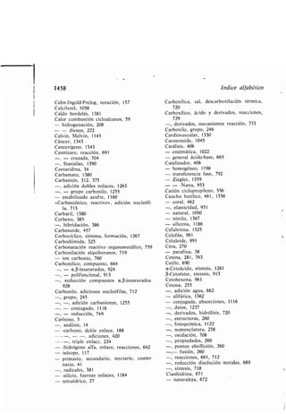 -, - conjugado, 1116
- reducción, 749
Car ono, 5
-, análisis, 14
- -car ono, do le enlace, 188
---, - -, adiciones, 420
---, triple enlace, 224
- -hidrógeno alfa, enlace, reacciones, 642
- isótopo, 117
- primario, secundario, terciario, cuater-
nario, 41
-, radicales, 381
- -silicio, fuerzas enlaces, 1184
- tetraédrico, 27
datos, 1237
derivados, hidrólisis, 720
estructuras, 260
fotoquímica, 1122
nomenclatura, 258
oxidación, 708
propiedades, 260
puntos e ullición, 260
- fusión, 260
-, reacciones, 661, 712
-, reducción disolución metales, 689
-, síntesis, 718
Cianhidrina, 671
- naturaleza, 672
1458 Indice alfa ético
Cahn-Ingold-Prelog, notación, 157
Calciferol, 1058
Car oxílica, sal, descar oxilación térmica,
720
Caldo ordelés, 1381
Calor com ustión cicloalcanos, 59
Car oxílico, ácido y derivados, reacciones,
729
- hidrogenación, 208 -, derivados, mecanismos reacción, 733
- - dienos, 222
Calvin, Melvin, 1145
Cáncer, 1343
Cancerígeno, 1343
Cannizaro, reacción, 691
-, - cruzada, 704
-, Stanislao, 1390
Cantaridina, 34
Car amato, 1380
Car anión, 312, 375
-, adición do les enlaces, 1263
-, - grupo car onilo, 1255
- esta ilizado azufre, 1160
«Car aniónico, reactivo», adición nucleófi-
la, 713
Car oxilo, grupo, 246
Cardiovascular, 1330
Carotenoide, 1045
Catálisis, 406
- enzimática, 1022
- general ácido- ase, 665
Catalizador, 406
- homogéneo, 1198
- transferencia fase, 792
- Ziegler, 1359
- - -Natta, 953
Catión ciclopropileno, 556
Caucho utílico, 461, 1356
- coral, 462
-, elasticidad, 951
Car aril, 1380
Car eno, 385
-, hi ridación, 386
Car enoide, 457
Car ocíclico, sistema, formación, 1267
Car odiimida, 325
Car onatación reactivo organometálico, 759
Car onilación alqui oranos, 719
- ion car onio, 760
- natural, 1050
- nitrilo, 1367
- silicona, 1186
Cefalexina, 1325
Celofán, 991
Celuloide, 991
Cera, 270
- parafina, 38
Cetena, 281, 763
Car onílico, compuesto, 664
-, - a ,(3-insaturados, 924
-, - polifuncional, 913
reducción compuestos a ,f3-insaturados,
928
Cetilo, 690
a-Cetoácido, síntesis, 1261
(3-Cetoéster, síntesis, 913
Cetohexona, 961
Cetona, 255
Car onilo, adiciones nucleófilas, 712
-, grupo, 245
-, -, adición car aniones, 1255
-, adición agua, 662
- alifática, 1362
- conjugada, a sorciones, 1116
 