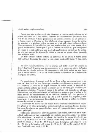 Doble enlace carbono-carbono 191
Puesto que sólo se dispone de dos electrones p, ambos pueden situarse en el
orbital enlazante (4,R ) . Este enlace, formado por recubrimiento paralelo (o late-
ral) de los orbitales p, tiene propiedades de simetría distintas de un orbital o;
se llama enlace it . Consiste en dos lóbulos de signos opuestos (como los orbita-
les atómicos p originales), y tiene un nodo en el eje del enlace carbono-carbono .
El recubrimiento de los orbitales p de este modo (enlace p-p 7t) es menos eficaz
que el recubrimiento frontal por el que se forman los enlaces a ; por consiguiente
un enlace it es más débil que uno a. Es el recubrimiento paralelo de los orbita-
les p lo que fuerza a los átomos del etileno a estar en un mismo plano, formando
una molécula plana .
El doble enlace carbono-carbono se compone de un enlace c fuerte (unas
100 kcal/mol de energía de enlace) y otro enlace 7t más débil (unas 45 kcal/mol) .
Se sabe experimentalmente que la energía del doble enlace del etileno es
de 145 kcal/mol. Se estima que los componentes a y it tienen los valores indicados
deducidos de cálculos teóricos. El componente c del doble enlace es más fuerte
que el enlace sencillo C-C de un alcano debido a diferencias en la hibridación
y longitud del enlace .
Por consiguiente, la energía total de un doble enlace carbono-carbono es de
unas 145 kcal/mol ; es más fuerte que un enlace sencillo carbono-carbono (unas
83 kcal/mol). A causa de la mayor fortaleza del doble enlace, la longitud del
enlace carbono-carbono del etileno es menor que en el etano, por lo menos por
dos razones distintas . Primera, el enlace 6 del etileno está formado por el recu-
brimiento de dos orbitales híbridos sp2 del carbono, mientras que el enlace a- del
etano resulta del recubrimiento de los orbitales híbridos sp3. Esto produce la
reducción de la longitud del enlace de 1,53 a 1,49 Á (tabla 4 .1). Segunda, y más
importante, el recubrimiento de los orbitales p que forman el enlace it aumenta
cuando los átomos se acercan .
La molécula del etileno que se deriva de los anteriores razonamientos tendrá
tres planos a (el plano principal de simetría será el que contenga los seis átomos,
los otros dos planos son perpendiculares entre sí y perpendiculares, también, al
plano principal).
Todas estas conclusiones sobre la geometría del etileno, derivadas de la teoría
orbital molecular, se han comprobado por medidas espectroscópicas y de difrac-
ción electrónica. La molécula es plana; los ángulos de enlace C-C-H son
de 121° y los H-C-H de 118° (ambos valores muy cercanos a 120°) ; la lon-
gitud del enlace C-C es de 1,34 A (en el etano la longitud del enlace C-C es
de 1,54 A); y la longitud del enlace C-H es de 1,09 (la longitud del en-
lace C-H del etano es de 1,10 A').
 