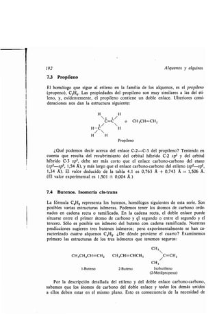 1
192 Alquenos y alquinos
7.3 Propileno
El homólogo que sigue al etileno en la familia de los alquenos, es el propileno
(propeno), C3H6. Las propiedades del propileno son muy similares a las del eti-
leno, y, evidentemente, el propileno contiene un doble enlace . Ulteriores consi-
deraciones nos dan la estructura siguiente :
H H
2 1 /
C=C  o CH3CH=CH2
3/
H-C H
/ 
H H
Propileno
¿Qué podemos decir acerca del enlace C-2-C-3 del propileno? Teniendo en
cuenta que resulta del recubrimiento del orbital híbrido C-2 sp 2 y del orbital
híbrido C-3 sp3, debe ser más corto que el enlace carbono-carbono del etano
(sp3-sp3, 1,54 Á), y más largo que el enlace carbono-carbono del etileno (sp 2-sp2,
1,34 A). El valor deducido de la tabla 4 .1 es 0,763 A + 0,743 A = 1,506 A .
(El valor experimental es 1,501 ± 0,004 A .)
7.4 Butenos. Isomería cis-trans
La fórmula C4H8 representa los butenos, homólogos siguientes de esta serie . Son
posibles varias estructuras isómeras. Podemos tener los átomos de carbono orde-
nados en cadena recta o ramificada . En la cadena recta, el doble enlace puede
situarse entre el primer átomo de carbono y ql segundo o entre el segundo y el
tercero. Sólo es posible un isómero del buteno con cadena ramificada. Nuestras
predicciones sugieren tres butenos isómeros ; pero experimentalmente se han ca-
racterizado cuatro alquenos C4H8 . ¿De dónde proviene el cuarto? Examinemos
primero las estructuras de los tres isómeros que tenemos seguros :
CH3
CH 3CH2CH=CH2 CH3CH=CHCH3 C=CH2
CH3
1-Buteno 2-Buteno Isobutileno
(2-Metilpropeno)
Por la descripción detallada del etileno y del doble enlace carbono-carbono,
sabemos que los átomos de carbono del doble enlace y todos los demás unidos
a ellos deben estar en el mismo plano. Esto es consecuencia de la necesidad de
 