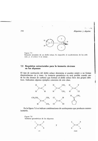 194 Alquenos y alquino:
Figura 7.5
Rotación alrededor de un doble enlace . Es imposible el recubrimiento de los orbi-
tales p ; el enlace it se rompe.
7.5 Requisitos estructurales para la isomería cis-trans
en los alquenos
El tipo de sustitución del doble enlace determina si pueden existir o no formas
diastereómeras cis y trans . La isomería geométrica no será posible cuando uno
de los dos átomos de carbono que forman el doble enlace lleve dos grupos idén-
ticos. Indicamos algunos ejemplos concretos de esta clase .
H H
H 
/ CH3
H  / F /
C=C C=C C=C
H/ R H /  CH3 H/ CI
H CH3
CH3CHz  / CH 3 Cl 
/ H
11C~
C=C C=C
/  / 
H CH3 Cl Cl
En la figura 7 .6 se indican combinaciones de sustituyentes que producen estereo-
isomería .
Figura 7.6
Isómeros geométricos de los alquenos .
y
cis trans
i
 