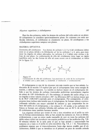 Alquenos superiores y cicloalquenos 197
Para los dos primeros, todos los átomos de carbono del ciclo están en un plano .
El ciclopenteno se considera aproximadamente plano . En contraste con estas mo-
léculas inferiores, el ciclohexeno es claramente no plano . El ciclohepteno y los
cicloalquenos superiores tampoco son planos .
MATERIA OPTATIVA
Geometría del ciclohexeno . Los átomos de carbono 1, 2, 3 y 6 del ciclohexeno deben
estar en un plano debido a la hibridación sp'1 de los carbonos 1 y 2 ; pero, para man-
tener los ángulos de enlace adecuados, los carbonos 4 y 5 deben estar encima o de-
bajo de este plano. La conformación de silla del ciclohexeno (tiene lugar un rápido
equilibrio entre las dos formas de silla tal como ocurre con el ciclohexano), se indica
en la figura 7.7.
a
Figura 7.7
Conformación de silla del ciclohexeno. Las posiciones de unión de los sustituyentes
se señalan con a, para axial; e, ecuatorial ; a' seudoaxial ; e' seudoecuatorial .
El ciclopropeno es uno de los alquenos con más tensión que se han aislado . La
discusión de la sección 3 .5 explicó por qué el ciclopropano tiene tanta energía de
tensión, y debiera repasarse . La tensión es incluso mayor en el ciclopropeno de-
bido a que los átomos de carbono insaturados preferirían normalmente ángulos
de enlace de 120° (hibridación sp 2) . Sin embargo, el tamaño del anillo obliga a es-
tos ángulos a tener valores cercanos a 60°. La diferencia (60°) es incluso mayor que
la de 49,5° (109,5-60°) esperada para el ciclopropano . Por consiguiente, el ciclo-
propeno tiene incluso más tensión que el ciclopropano . Se forman enlaces «curvos»
utilizando orbitales con mayor cantidad de carácter p, que comprenden los en-
laces del anillo en el ciclopropeno, y los enlaces C--H unidos a los carbonos ole-
fínicos se forman con orbitales híbridos del carbono con un 40 % de carácter s .
El ciclobuteno tiene también bastante tensión .
Los alquenos cíclicos que tienen de tres a siete miembros en el anillo no exis-
ten en formas estereoisómeras, Sólo se han aislado los isómeros cis . Esto es debido,
evidentemente, a que no existe modo razonable de unir en trans los carbonos del
doble enlace cíclico sin introducir una tensión prohibitiva en las moléculas (fig . 7 .8) .
El término inferior de la serie para el que se han aislado y caracterizado los
isómeros cis y trans es el anillo de ocho miembros (fig . 7 .8, n -= 6) . Naturalmente,
podríamos esperar que el trans-cicloocteno fuera algo menos estable que el cis-
cicloocteno, debido a que se introduce en el primero un poco de tensión uniendo
 