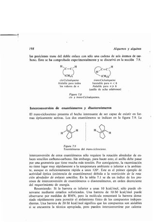 198
las posiciones trans del doble enlace con sólo una cadena de seis átomos de car-
bono. Esto se ha comprobado experimentalmente y se discutirá en la sección 7 .9 .
HI,C_C ~IH
(CH z)
cis-Cicloalqueno
Aislable para todos
los valores de n
Figura 7.8
cis- y trans-Cicloalquenos .
Interconversión de enantiómeros y diastereómeros
El trans-cicloocteno presenta el hecho interesante de ser capaz de existir en for-
mas ópticamente activas . Los dos enantiómeros se indican en la figura 7 .9 . La
C=C
Figura 7.9
Enantiómeros del trans-cicloocteno .
interconversión de estos enantiómeros sólo requiere la rotación alrededor de en-
laces sencillos carbono-carbono . Sin embargo, para hacer esto; el anillo debe pasar
por una geometría que tiene mucha más tensión . Por consiguiente, la racemización
no tiene lugar muy rápidamente a la temperatura ambiente o inferior a la ambien-
te, aunque es suficientemente rápida a unos 120°. Éste es el primer ejemplo de
actividad óptica (existencia de enantiómeros) debida a la restricción de la rota-
ción alrededor de enlaces sencillos . En la tabla 7 .1 se da un índice de los pro-
cesos de interconversión de enantiómeros o diastereómeros, en orden decreciente
del requerimiento de energía .
Resumiendo: Si la barrera es inferior a unas 10 kcal/mol, sólo puede ob-
servarse mediante estudios sofisticados . Una barrera de 10-30 kcal/mol puede
observarse por medidas de RMN, pero la molécula remontará la barrera dema-
siado rápidamente para permitir el aislamiento físico de los compuestos indepen-
dientes . Una barrera de 20-30 kcal/mol significa que los compuestos son aislables
si se encuentra la técnica apropiada, pero pueden interconvertirse por calenta-
11H
trans-Cicloalqueno
Inestable para n < 6
Aislable para n > 6
(anillo de ocho eslabones)
Alquenos y alquinos
 