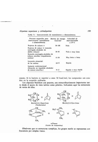 Alquenos superiores y cicloalquenos
Tabla 7.1 Interconversión de enantiómeros o diastereómeros .
Ruptura de enlaces c 50-100 Nula
Ruptura de enlace it (rotación
restringida alrededor de
dobles enlaces) 30-50 Nula o muy lenta
Rotación restringida alrededor de
enlaces sencillos (impedimento
estéreo) 15-30 Muy lenta o lenta
Inversión piramidal
de las aminas 10-13 Rápida
Isomería conformacional
(Rotación no impedida alrededor
de enlaces sencillos .) 0-12 Rápida o muy rápida
miento. Si la barrera es superior a unas 30 kcal/mol, los compuestos son esta-
bles en la acepción ordinaria.
Los alquenos bicíclicos con puentes, son extraordinariamente importantes tan-
to desde el punto de vista teórico como práctico . Indicamos aquí las estructuras
de varios de ellos.
CH 3
H2C ,/°~ CH
5I
CH2 II
HZC CH CH
Biciclo[2 .2.1 ]hept-2-eno
(Norborneno)
CH
CH2 I CH2
1
AC(CH3)21
CH C
1
CH 3
1
/*
H3C
CH
C `/43H2si 8CH2 II
HZ 6 CH CH
Biciclo [2.2.2]oct-2-eno
CH3
199
a-Pineno
(Aceite de trementina)
Obsérvese que en estructuras complejas, los grupos metilo se representan con
frecuencia por simples trazos .
Procesos requeridos para Barrera de energía Velocidad de
interconvertir enantiómeros kcal/mol interconversión
o diastereómeros a 25° C
 